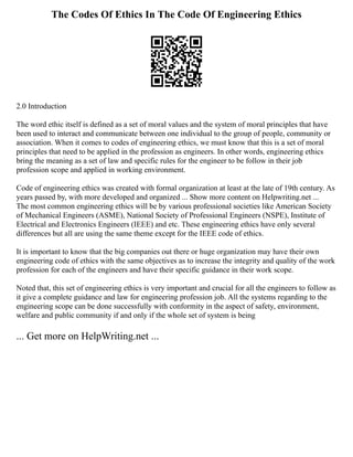 The Codes Of Ethics In The Code Of Engineering Ethics
2.0 Introduction
The word ethic itself is defined as a set of moral values and the system of moral principles that have
been used to interact and communicate between one individual to the group of people, community or
association. When it comes to codes of engineering ethics, we must know that this is a set of moral
principles that need to be applied in the profession as engineers. In other words, engineering ethics
bring the meaning as a set of law and specific rules for the engineer to be follow in their job
profession scope and applied in working environment.
Code of engineering ethics was created with formal organization at least at the late of 19th century. As
years passed by, with more developed and organized ... Show more content on Helpwriting.net ...
The most common engineering ethics will be by various professional societies like American Society
of Mechanical Engineers (ASME), National Society of Professional Engineers (NSPE), Institute of
Electrical and Electronics Engineers (IEEE) and etc. These engineering ethics have only several
differences but all are using the same theme except for the IEEE code of ethics.
It is important to know that the big companies out there or huge organization may have their own
engineering code of ethics with the same objectives as to increase the integrity and quality of the work
profession for each of the engineers and have their specific guidance in their work scope.
Noted that, this set of engineering ethics is very important and crucial for all the engineers to follow as
it give a complete guidance and law for engineering profession job. All the systems regarding to the
engineering scope can be done successfully with conformity in the aspect of safety, environment,
welfare and public community if and only if the whole set of system is being
... Get more on HelpWriting.net ...
 