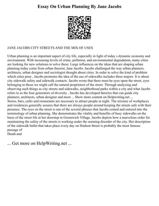 Essay On Urban Planning By Jane Jacobs
JANE JACOBS CITY STREETS AND THE MIX OF USES
Urban planning is an important aspect of city life, especially in light of today s dynamic economy and
environment. With increasing levels of crime, pollution, and environmental degradation, many cities
are looking for new solutions to solve these. Large influences on the ideas that are shaping urban
planning today come from urban theorist, Jane Jacobs. Jacobs challenged the way urban planners,
architects, urban designer and sociologist thought about cities. In order to solve the kind of problem
which cities pose , Jacobs promotes the idea of the use of sidewalks includes three majors. It is about
city sidewalk safety and sidewalk contacts. Jacobs wrote that there must be eyes upon the street, eyes
belonging to those we might call the natural proprietors of the street. Through analyzing and
observing such things as city streets and sidewalks, neighborhood parks within a city and what Jacobs
refers to as the four generators of diversity , Jacobs has developed theories that can guide city
planners, architects, urban designer and most ... Show more content on Helpwriting.net ...
Stores, bars, cafés and restaurants are necessary to attract people at night. The mixture of workplaces
and residences generally assures that there are always people around keeping the streets safe with their
presence. The eyes on the street is one of the several phrases that Jacobs coined and entered into the
terminology of urban planning. She demonstrates the vitality and benefits of busy sidewalks on the
basis of the street life at her doorstep in Greenwich Village. Jacobs depicts how a marvelous order for
maintaining the safety of the streets is working under the seeming disorder of the city. Her description
of the sidewalk ballet that takes place every day on Hudson Street is probably the most famous
passage of
Death and
... Get more on HelpWriting.net ...
 