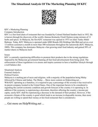 The Situational Analysis Of The Marketing Planning Of KFC
KFC s Marketing Planning
Company Introduction
KFC is a fast food chain of restaurant that was founded by Colonel Harland Sanders back in 1952. He
is known through his discovery of the world s famous Kentucky Fried Chicken recipe mixture of 11
herbs and spices. In Malaysia, the first KFC restaurant was opened in 1973 on Jalan Tunku Abdul
Rahman. Today, KFC Malaysia is operated under QSR Brands (M) Holdings Sdn Bhd and serves over
13 million customers a month in more than 500 restaurants throughout the nationwide (KFC Malaysia,
2009). This company has dominates Malaysia s fast growing retail food industry and gained 50% of
market shares in Malaysia itself.
Issues
KFC is currently experiencing difficulties to promote their products due to the strong regulations
imposed by the Malaysian government banning all fast food advertisement from being aired. The
enforcement of these regulations is to ensure and inspire customer to have a healthier lifestyle through
a well balance diet.
Situational Analysis
External Analysis
Political Factors
Malaysia is a melting pot of races and religions, with a majority of the population being Malay
followed by Chinese and Indian. The Malay ... Show more content on Helpwriting.net ...
With KFC operating as a franchise, it is required to pay a percentage of the revenue it has received to
its parent company located in the United States. One of the important factors to be considered is
regarding the current economic condition and growth forecast of the country it is operating in. In
addition if the economy is experiencing a downturn, therefore affecting the country s income per
capita, surely KFC shall be experiencing a decrease in the demand of their product. However, if the
economic climate of the country is good which leads to an increase in disposable income, then more
people are willing to spend their money at fast food restaurant that is considered a
... Get more on HelpWriting.net ...
 