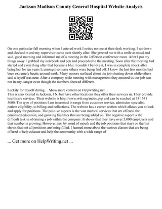 Jackson Madison County General Hospital Website Analysis
On one particular fall morning when I entered work I notice no one at their desk working. I sat down
and clocked in and my supervisor came over shortly after. She greeted me with a smile as usual and
said, good morning and informed me of a meeting in the Jefferson conference room. After I put my
things away I grabbed my notebook and pen and proceeded to the meeting. Soon after the meeting had
started and everything after that became a blur. I couldn t believe it, I was in complete shock after
being her for ten years I, amongst so many others were being laid off. I know the last few months had
been extremely hectic around work. Many rumors surfaced about the job shutting down while others
said a layoff was near. After a company wide meeting with management they ensured us our job was
not in any danger even though the numbers showed different.
Luckily for myself during ... Show more content on Helpwriting.net ...
This is also located in Jackson, TN, but have other locations they offer their services in. They provide
healthcare services. Their website is http://www.wth.org/index.php and can be reached at 731 541
5000. The type of positions I am interested in range from customer service, admission specialist,
patient eligibility, to billing and collections. The website has a career section which allows you to look
and apply for positions. The positive aspects is the vast medical services that are offered, the
continued education, and growing facilities that are being added on. The negative aspect is the
difficult task in obtaining a job within the company. It shows that they have over 5,000 employers and
that number is growing. However, just by word of mouth and the job positions that stays on the list
shows that not all positions are being filled. I learned more about the various classes that are being
offered to help educate and help the community with a wide range of
... Get more on HelpWriting.net ...
 