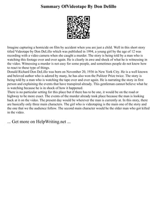 Summary OfVideotape By Don Delillo
Imagine capturing a homicide on film by accident when you are just a child. Well in this short story
titled Videotape by Don DeLillo which was published in 1994, a young girl by the age of 12 was
recording with a video camera when she caught a murder. The story is being told by a man who is
watching this footage over and over again. He is clearly in awe and shock of what he is witnessing in
the video. Witnessing a murder is not easy for some people, and sometimes people do not know how
to react to these type of things.
Donald Richard Don DeLillo was born on November 20, 1936 in New York City. He is a well known
and beloved author who is adored by many, he has also won the Pulitzer Prize twice. The story is
being told by a man who is watching the tape over and over again. He is narrating the story in first
person and explaining the events that have transpired already. This gentleman cannot believe what he
is watching because he is in shock of how it happened.
There is no particular setting for this place but if there has to be one, it would be on the road or
highway to be more exact. The events of the murder already took place because the man is looking
back at it on the video. The present day would be wherever the man is currently at. In this story, there
are basically only three main characters. The girl who is videotaping is the main one of the story and
the one that we the audience follow. The second main character would be the older man who got killed
in the video.
... Get more on HelpWriting.net ...
 