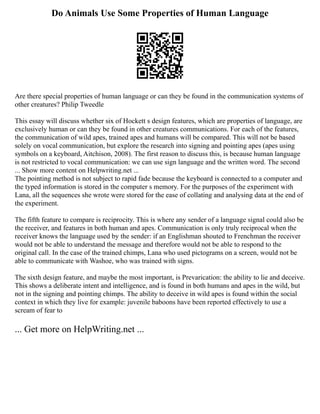 Do Animals Use Some Properties of Human Language
Are there special properties of human language or can they be found in the communication systems of
other creatures? Philip Tweedle
This essay will discuss whether six of Hockett s design features, which are properties of language, are
exclusively human or can they be found in other creatures communications. For each of the features,
the communication of wild apes, trained apes and humans will be compared. This will not be based
solely on vocal communication, but explore the research into signing and pointing apes (apes using
symbols on a keyboard, Aitchison, 2008). The first reason to discuss this, is because human language
is not restricted to vocal communication: we can use sign language and the written word. The second
... Show more content on Helpwriting.net ...
The pointing method is not subject to rapid fade because the keyboard is connected to a computer and
the typed information is stored in the computer s memory. For the purposes of the experiment with
Lana, all the sequences she wrote were stored for the ease of collating and analysing data at the end of
the experiment.
The fifth feature to compare is reciprocity. This is where any sender of a language signal could also be
the receiver, and features in both human and apes. Communication is only truly reciprocal when the
receiver knows the language used by the sender: if an Englishman shouted to Frenchman the receiver
would not be able to understand the message and therefore would not be able to respond to the
original call. In the case of the trained chimps, Lana who used pictograms on a screen, would not be
able to communicate with Washoe, who was trained with signs.
The sixth design feature, and maybe the most important, is Prevarication: the ability to lie and deceive.
This shows a deliberate intent and intelligence, and is found in both humans and apes in the wild, but
not in the signing and pointing chimps. The ability to deceive in wild apes is found within the social
context in which they live for example: juvenile baboons have been reported effectively to use a
scream of fear to
... Get more on HelpWriting.net ...
 