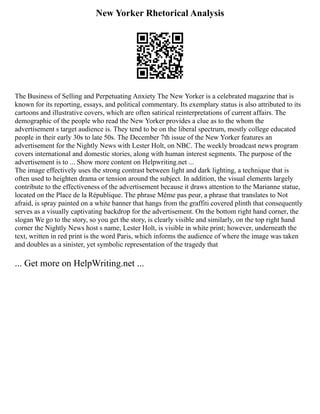 New Yorker Rhetorical Analysis
The Business of Selling and Perpetuating Anxiety The New Yorker is a celebrated magazine that is
known for its reporting, essays, and political commentary. Its exemplary status is also attributed to its
cartoons and illustrative covers, which are often satirical reinterpretations of current affairs. The
demographic of the people who read the New Yorker provides a clue as to the whom the
advertisement s target audience is. They tend to be on the liberal spectrum, mostly college educated
people in their early 30s to late 50s. The December 7th issue of the New Yorker features an
advertisement for the Nightly News with Lester Holt, on NBC. The weekly broadcast news program
covers international and domestic stories, along with human interest segments. The purpose of the
advertisement is to ... Show more content on Helpwriting.net ...
The image effectively uses the strong contrast between light and dark lighting, a technique that is
often used to heighten drama or tension around the subject. In addition, the visual elements largely
contribute to the effectiveness of the advertisement because it draws attention to the Marianne statue,
located on the Place de la République. The phrase Même pas peur, a phrase that translates to Not
afraid, is spray painted on a white banner that hangs from the graffiti covered plinth that consequently
serves as a visually captivating backdrop for the advertisement. On the bottom right hand corner, the
slogan We go to the story, so you get the story, is clearly visible and similarly, on the top right hand
corner the Nightly News host s name, Lester Holt, is visible in white print; however, underneath the
text, written in red print is the word Paris, which informs the audience of where the image was taken
and doubles as a sinister, yet symbolic representation of the tragedy that
... Get more on HelpWriting.net ...
 
