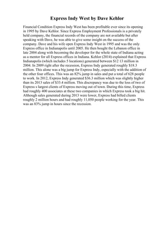 Express Indy West by Dave Kehlor
Financial Condition Express Indy West has been profitable ever since its opening
in 1995 by Dave Kehlor. Since Express Employment Professionals is a privately
held company, the financial records of the company are not available but after
speaking with Dave, he was able to give some insight on the success of the
company. Dave and his wife open Express Indy West in 1995 and was the only
Express office in Indianapolis until 2005. He then bought the Lebanon office in
late 2004 along with becoming the developer for the whole state of Indiana acting
as a mentor for all Express offices in Indiana. Kehlor (2014) explained that Express
Indianapolis (which includes 5 locations) generated between $12 13 million in
2004. In 2009 right after the recession, Express Indy generated roughly $18.3
million. This alone was a big jump for Express Indy, especially with the addition of
the other four offices. This was an 82% jump in sales and put a total of 628 people
to work. In 2012, Express Indy generated $36.3 million which was slightly higher
than its 2013 sales of $33.4 million. This discrepancy was due to the loss of two of
Express s largest clients of Express moving out of town. During this time, Express
had roughly 400 associates at these two companies in which Express took a big hit.
Although sales generated during 2013 were lower, Express had billed clients
roughly 2 million hours and had roughly 11,050 people working for the year. This
was an 83% jump in hours since the recession.
 