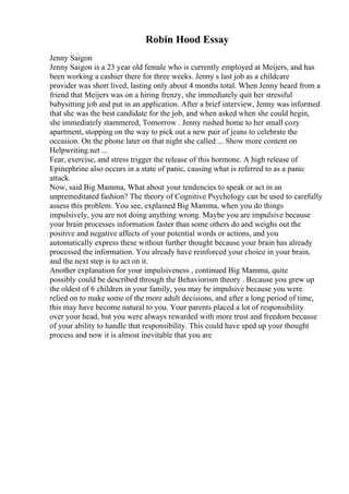 Robin Hood Essay
Jenny Saigon
Jenny Saigon is a 23 year old female who is currently employed at Meijers, and has
been working a cashier there for three weeks. Jenny s last job as a childcare
provider was short lived, lasting only about 4 months total. When Jenny heard from a
friend that Meijers was on a hiring frenzy, she immediately quit her stressful
babysitting job and put in an application. After a brief interview, Jenny was informed
that she was the best candidate for the job, and when asked when she could begin,
she immediately stammered, Tomorrow . Jenny rushed home to her small cozy
apartment, stopping on the way to pick out a new pair of jeans to celebrate the
occasion. On the phone later on that night she called ... Show more content on
Helpwriting.net ...
Fear, exercise, and stress trigger the release of this hormone. A high release of
Epinephrine also occurs in a state of panic, causing what is referred to as a panic
attack.
Now, said Big Mamma, What about your tendencies to speak or act in an
unpremeditated fashion? The theory of Cognitive Psychology can be used to carefully
assess this problem. You see, explained Big Mamma, when you do things
impulsively, you are not doing anything wrong. Maybe you are impulsive because
your brain processes information faster than some others do and weighs out the
positive and negative affects of your potential words or actions, and you
automatically express these without further thought because your brain has already
processed the information. You already have reinforced your choice in your brain,
and the next step is to act on it.
Another explanation for your impulsiveness , continued Big Mamma, quite
possibly could be described through the Behaviorism theory . Because you grew up
the oldest of 6 children in your family, you may be impulsive because you were
relied on to make some of the more adult decisions, and after a long period of time,
this may have become natural to you. Your parents placed a lot of responsibility
over your head, but you were always rewarded with more trust and freedom because
of your ability to handle that responsibility. This could have sped up your thought
process and now it is almost inevitable that you are
 