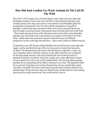 How Did Jack London Use Work Animals In The Call Of
The Wild
Out of the 1,979 average cases of animal abuse in the media each year, dogs take
the highest amount of cases each year with 60% of the animals being dogs. Jack
London portrays how dogs were used as work animals in the Klondike gold rush.
London had an adventurous life. He went with the stampeders to the gold in
Klondike. London had many adventures while on his way to the gold, but to get
there He didn t come back home with gold but ideas for books like Call of the Wild
. These books portrayed some of the adventures that he had while on the Klondike,
and they they showed how the work animals were treated. In the book Call of the
Wild , london shows the characters Francois Perrault having very different
perspectives on the work dogs then Hal does... Show more content on Helpwriting.net
...
In the book it says, ВЁ He also rubbed BuckВґs feet for half an hour each night after
supper, and he sacrificed the tops of his own moccasins to make four moccasins
for Buck. This demonstrates they believe that the dogs are important, so they can
carry important mail to and from America. It also shows that they are considerate
for the dogs heath, because if the dogs died then the mail would not reach its
destination and they would lose their jobs. London also writes, ВЁFrancois called
to him a quarter of a mile away, and he doubled back, still one leap ahead, gasping
painfully for air and putting all his faith in Francios to save him. The dog driver held
the axe poised in his hand, and as buck shot past him, the axe crashed down upon
man dolly s head.ВЁ This shows that Francois and Perrault could not afford to lose
multiple dogs, if they lost more than one dog then they would make less time making
them not get as much mail moved. This would end in a loss of
 