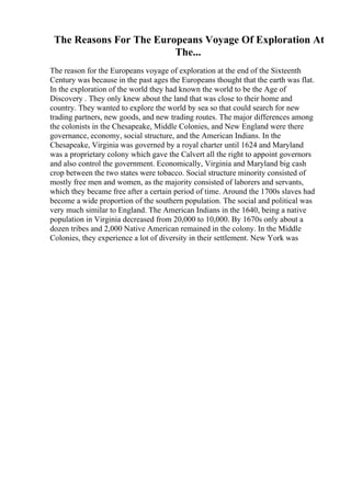 The Reasons For The Europeans Voyage Of Exploration At
The...
The reason for the Europeans voyage of exploration at the end of the Sixteenth
Century was because in the past ages the Europeans thought that the earth was flat.
In the exploration of the world they had known the world to be the Age of
Discovery . They only knew about the land that was close to their home and
country. They wanted to explore the world by sea so that could search for new
trading partners, new goods, and new trading routes. The major differences among
the colonists in the Chesapeake, Middle Colonies, and New England were there
governance, economy, social structure, and the American Indians. In the
Chesapeake, Virginia was governed by a royal charter until 1624 and Maryland
was a proprietary colony which gave the Calvert all the right to appoint governors
and also control the government. Economically, Virginia and Maryland big cash
crop between the two states were tobacco. Social structure minority consisted of
mostly free men and women, as the majority consisted of laborers and servants,
which they became free after a certain period of time. Around the 1700s slaves had
become a wide proportion of the southern population. The social and political was
very much similar to England. The American Indians in the 1640, being a native
population in Virginia decreased from 20,000 to 10,000. By 1670s only about a
dozen tribes and 2,000 Native American remained in the colony. In the Middle
Colonies, they experience a lot of diversity in their settlement. New York was
 