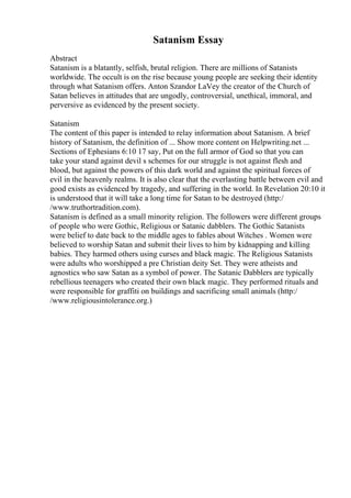 Satanism Essay
Abstract
Satanism is a blatantly, selfish, brutal religion. There are millions of Satanists
worldwide. The occult is on the rise because young people are seeking their identity
through what Satanism offers. Anton Szandor LaVey the creator of the Church of
Satan believes in attitudes that are ungodly, controversial, unethical, immoral, and
perversive as evidenced by the present society.
Satanism
The content of this paper is intended to relay information about Satanism. A brief
history of Satanism, the definition of ... Show more content on Helpwriting.net ...
Sections of Ephesians 6:10 17 say, Put on the full armor of God so that you can
take your stand against devil s schemes for our struggle is not against flesh and
blood, but against the powers of this dark world and against the spiritual forces of
evil in the heavenly realms. It is also clear that the everlasting battle between evil and
good exists as evidenced by tragedy, and suffering in the world. In Revelation 20:10 it
is understood that it will take a long time for Satan to be destroyed (http:/
/www.truthortradition.com).
Satanism is defined as a small minority religion. The followers were different groups
of people who were Gothic, Religious or Satanic dabblers. The Gothic Satanists
were belief to date back to the middle ages to fables about Witches . Women were
believed to worship Satan and submit their lives to him by kidnapping and killing
babies. They harmed others using curses and black magic. The Religious Satanists
were adults who worshipped a pre Christian deity Set. They were atheists and
agnostics who saw Satan as a symbol of power. The Satanic Dabblers are typically
rebellious teenagers who created their own black magic. They performed rituals and
were responsible for graffiti on buildings and sacrificing small animals (http:/
/www.religiousintolerance.org.)
 