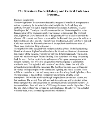 The Downtown Fredericksburg And Central Park Area
Presents...
Business Description:
The development of the downtown Fredericksburg and Central Park area presents a
unique opportunity for the establishment of a nightclub. Fredericksburg sits
centrally between two highly populated metropolitan areas, Richmond, VA and
Washington, DC. The city s central location and lack of direct competition in the
Fredericksburg City boundaries are key advantages to the project. The proposed
club, Lights Out: Glow Bar and Club, is designed to provide a local solution in the
absence of live music and dance venues within the Fredericksburg area for audiences
between the ages of 21 and 35. The particular brand name, Lights Out: Glow Bar and
Club, was chosen for this service because it encapsulated the characteristics of ...
Show more content on Helpwriting.net ...
The nightclub will be designed with modern and chic appeals while incorporating
historical elements. Lights Out will embrace the historic architectural elements on
the exterior of the building. The interior will be a different approach. The modern
decor will be attractive yet fun and inviting. This experience will keep the coming
back for more. Embracing the historical accents of the space, accompanied with
modern elements, will provide a unique atmosphere compared to competitors
within the area. The nightclub will consist of two distinct floors that will offer
different atmospheres for the customers. The first level or main space will consist
of vaulted ceilings complete with chandeliers, lighting, and music systems. There
will be access to bar service and lounge area as well as a large black light dance floor.
The main space is designed for connectivity and creating a highly social
atmosphere. This will be achieved through the placement of couches, booths, and
bar locations. The second floor will overlook the main area and be stocked with a
black light glow bar and lounge area for a more private and casual atmosphere. On
the second floor, there will also be a VIP lounge for event rentals. Lights Out: Glow
Bar and Club, will provide services for individuals ages 21 and over. The nightclub
will offer beer, wine, assorted liquors and mixed drinks as
 