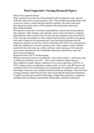 Post-Cooperative Nursing Research Papers
What is Post operative Nurse?
When a patient leaves the care of the anesthetist after an operation, they wake up
under the supervision of a post operative nurse. These health care professionals work
in recovery rooms to ensure that post operative patients, who often wake up in
physiologically fragile states, will be expertly and continuously supervised.
Basic Responsibilities
Post operative nurses have two basic responsibilities: transfer and monitor patients
after surgeries. After surgeries, post operative nurses assess the patient s condition
and determine if they are able to be moved to the post anesthesia care unit (PACU).
If the vital signs are instable or if the surgical team encounters problems, the patient
may need to remain in the operating room. Once the doctor determines that the
patient can safely be moved, they will be transferred to the PACU for continued care
under the watchful eyes of a post operative nurse. There, patients will be carefully
monitored when they wake up, so they will know what is going on. Post operative
nurses ensure that patients stay comfortable while they monitor their vitals and
deliver pain medications.
Registered Nurse PACU Job Description
Most post operative nurses are actually RN s who work in PACU s, which may refer
to either post anesthesia care units ... Show more content on Helpwriting.net ...
Most employers usually require a minimum of two years experience in an ICU or
PACU setting such as an ambulatory surgery center. An active state RN license and
valid BCLS and ACLS certifications are recommended. Post operative nurses need
knowledge of operative care standards and post anesthesia techniques. They also need
a strong attention to detail because they must ensure that all medical documentation
is legible, accurate and complete. Knowledge of applicable regulations, compliance
standards and accreditation requirements should make a difference during job
 