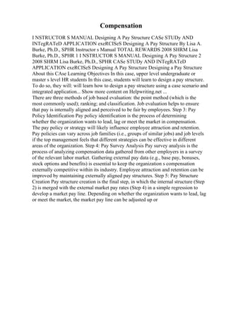 Compensation
I NSTRUCTOR S MANUAL Designing A Pay Structure CASe STUDy AND
INTegRATeD APPLICATION exeRCISeS Designing A Pay Structure By Lisa A.
Burke, Ph.D., SPHR Instructor s Manual TOTAL REWARDS 2008 SHRM Lisa
Burke, Ph.D., SPHR 1 I NSTRUCTOR S MANUAL Designing A Pay Structure 2
2008 SHRM Lisa Burke, Ph.D., SPHR CASe STUDy AND INTegRATeD
APPLICATION exeRCISeS Designing A Pay Structure Designing a Pay Structure
About this CAse Learning Objectives In this case, upper level undergraduate or
master s level HR students In this case, students will learn to design a pay structure.
To do so, they will: will learn how to design a pay structure using a case scenario and
integrated application... Show more content on Helpwriting.net ...
There are three methods of job based evaluation: the point method (which is the
most commonly used); ranking; and classification. Job evaluation helps to ensure
that pay is internally aligned and perceived to be fair by employees. Step 3: Pay
Policy Identification Pay policy identification is the process of determining
whether the organization wants to lead, lag or meet the market in compensation.
The pay policy or strategy will likely influence employee attraction and retention.
Pay policies can vary across job families (i.e., groups of similar jobs) and job levels
if the top management feels that different strategies can be effective in different
areas of the organization. Step 4: Pay Survey Analysis Pay survey analysis is the
process of analyzing compensation data gathered from other employers in a survey
of the relevant labor market. Gathering external pay data (e.g., base pay, bonuses,
stock options and benefits) is essential to keep the organization s compensation
externally competitive within its industry. Employee attraction and retention can be
improved by maintaining externally aligned pay structures. Step 5: Pay Structure
Creation Pay structure creation is the final step, in which the internal structure (Step
2) is merged with the external market pay rates (Step 4) in a simple regression to
develop a market pay line. Depending on whether the organization wants to lead, lag
or meet the market, the market pay line can be adjusted up or
 