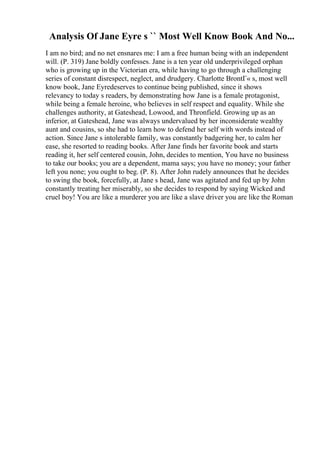 Analysis Of Jane Eyre s `` Most Well Know Book And No...
I am no bird; and no net ensnares me: I am a free human being with an independent
will. (P. 319) Jane boldly confesses. Jane is a ten year old underprivileged orphan
who is growing up in the Victorian era, while having to go through a challenging
series of constant disrespect, neglect, and drudgery. Charlotte BrontГ« s, most well
know book, Jane Eyredeserves to continue being published, since it shows
relevancy to today s readers, by demonstrating how Jane is a female protagonist,
while being a female heroine, who believes in self respect and equality. While she
challenges authority, at Gateshead, Lowood, and Thronfield. Growing up as an
inferior, at Gateshead, Jane was always undervalued by her inconsiderate wealthy
aunt and cousins, so she had to learn how to defend her self with words instead of
action. Since Jane s intolerable family, was constantly badgering her, to calm her
ease, she resorted to reading books. After Jane finds her favorite book and starts
reading it, her self centered cousin, John, decides to mention, You have no business
to take our books; you are a dependent, mama says; you have no money; your father
left you none; you ought to beg. (P. 8). After John rudely announces that he decides
to swing the book, forcefully, at Jane s head, Jane was agitated and fed up by John
constantly treating her miserably, so she decides to respond by saying Wicked and
cruel boy! You are like a murderer you are like a slave driver you are like the Roman
 