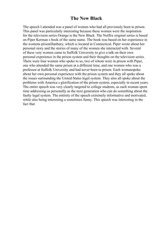 The New Black
The speech I attended was a panel of women who had all previously been to prison.
This panel was particularly interesting because these women were the inspiration
for the television series Orange is the New Black. The Netflix original series is based
on Piper Kerman s book of the same name. The book was based on her experience in
the womens prisonDanbury, which is located in Connecticut. Piper wrote about her
personal story and the stories of many of the women she interacted with. Several
of these very women came to Suffolk University to give a talk on their own
personal experience in the prison system and their thoughts on the television series.
There were four women who spoke to us, two of whom were in prison with Piper,
one who attended the same prison at a different time, and one women who was a
professor at Suffolk University and had never been to prison. Each womanspoke
about her own personal experience with the prison system and they all spoke about
the issues surrounding the United States legal system. They also all spoke about the
problems with America s glorification of the prison system, especially in recent years.
The entire speech was very clearly targeted to college students, as each woman spent
time addressing us personally as the next generation who can do something about the
faulty legal system. The entirety of the speech extremely informative and motivated,
while also being interesting a sometimes funny. This speech was interesting in the
fact that
 