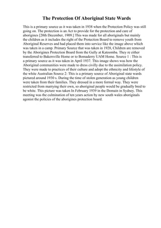 The Protection Of Aboriginal State Wards
This is a primary source as it was taken in 1938 when the Protection Policy was still
going on. The protection is an Act to provide for the protection and care of
aborigines [20th December, 1909.] This was made for all aboriginals but mainly
the children as it includes the right of the Protection Board to remove youth from
Aboriginal Reserves and had placed them into service like the image above which
was taken in a camp. Primary Source that was taken in 1928, Children are removed
by the Aborigines Protection Board from the Gully at Katoomba. They re either
transferred to Bakersville Home or to Bomaderry UAM Home. Source 1 : This is
a primary source as it was taken in April 1937. This image shows was how the
Aboriginal communities were made to dress civilly due to the assimilation policy.
They were made to practices of their culture and adopt the ethnicity and lifestyle of
the white Australian Source 2: This is a primary source of Aboriginal state wards
pictured around 1930 s. During the time of stolen generation as young children
were taken from their families. They dressed in a more formal way. They were
restricted from marrying their own, so aboriginal people would be gradually bred to
be white. This picture was taken In February 1939 in the Domain in Sydney. This
meeting was the culmination of ten years action by new south wales aboriginals
agonist the policies of the aborigines protection board.
 