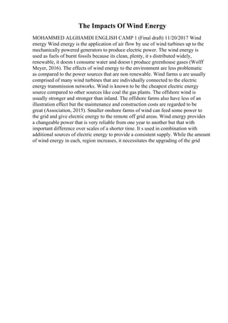 The Impacts Of Wind Energy
MOHAMMED ALGHAMDI ENGLISH CAMP 1 (Final draft) 11/20/2017 Wind
energy Wind energy is the application of air flow by use of wind turbines up to the
mechanically powered generators to produce electric power. The wind energy is
used as fuels of burnt fossils because its clean, plenty, it s distributed widely,
renewable, it doesn t consume water and doesn t produce greenhouse gases (Wolff
Meyer, 2016). The effects of wind energy to the environment are less problematic
as compared to the power sources that are non renewable. Wind farms u are usually
comprised of many wind turbines that are individually connected to the electric
energy transmission networks. Wind is known to be the cheapest electric energy
source compared to other sources like coal the gas plants. The offshore wind is
usually stronger and stronger than inland. The offshore farms also have less of an
illustration effect but the maintenance and construction costs are regarded to be
great (Association, 2015). Smaller onshore farms of wind can feed some power to
the grid and give electric energy to the remote off grid areas. Wind energy provides
a changeable power that is very reliable from one year to another but that with
important difference over scales of a shorter time. It s used in combination with
additional sources of electric energy to provide a consistent supply. While the amount
of wind energy in each, region increases, it necessitates the upgrading of the grid
 