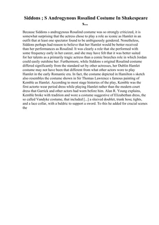 Siddons ; S Androgynous Rosalind Costume In Shakespeare
s...
Because Siddons s androgynous Rosalind costume was so strongly criticized, it is
somewhat surprising that the actress chose to play a role as iconic as Hamlet in an
outfit that at least one spectator found to be ambiguously gendered. Nonetheless,
Siddons perhaps had reason to believe that her Hamlet would be better received
than her performances as Rosalind. It was clearly a role that she performed with
some frequency early in her career, and she may have felt that it was better suited
for her talents as a primarily tragic actress than a comic breeches role in which Jordan
could easily outshine her. Furthermore, while Siddons s original Rosalind costume
differed significantly from the standard set by other actresses, her Dublin Hamlet
costume may not have been that different from what other actors wore to play
Hamlet in the early Romantic era. In fact, the costume depicted in Hamilton s sketch
also resembles the costume shown in Sir Thomas Lawrence s famous painting of
Kemble as Hamlet. According to most stage histories of the play, Kemble was the
first actorto wear period dress while playing Hamlet rather than the modern court
dress that Garrick and other actors had worn before him. Alan R. Young explains,
Kemble broke with tradition and wore a costume suggestive of Elizabethan dress, the
so called Vandyke costume, that included [...] a sleeved doublet, trunk hose, tights,
and a lace collar, with a baldric to support a sword. To this he added for crucial scenes
the
 