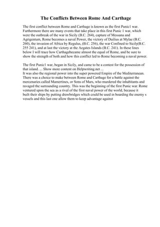 The Conflicts Between Rome And Carthage
The first conflict between Rome and Carthage is known as the first Punic1 war.
Furthermore there are many events that take place in this first Punic 1 war, which
were the outbreak of the war in Sicily (B.C. 264), capture of Messana and
Agrigentum, Rome becomes a naval Power, the victory of Duilius at Mylae (B.C.
260), the invasion of Africa by Regulus, (B.C. 256), the war Confined to Sicily(B.C.
255 241), and at last the victory at the Aegates Islands (B.C. 241). In these lines
below I will trace how Carthagebecame almost the equal of Rome, and be sure to
show the strength of both and how this conflict led to Rome becoming a naval power.
The first Punic1 war, began in Sicily, and came to be a contest for the possession of
that island. ... Show more content on Helpwriting.net ...
It was also the regional power into the super powered Empire of the Mediterranean.
There was a choice to make between Rome and Carthage for a battle against the
mercenaries called Mamertines, or Sons of Mars, who murdered the inhabitants and
ravaged the surrounding country. This was the beginning of the first Punic war. Rome
ventured upon the sea as a rival of the first naval power of the world, because it
built their ships by putting drawbridges which could be used in boarding the enemy s
vessels and this last one allow them to keep advantage against
 