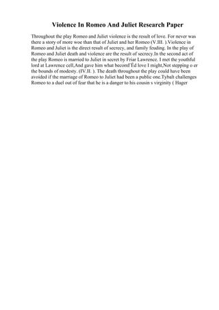 Violence In Romeo And Juliet Research Paper
Throughout the play Romeo and Juliet violence is the result of love. For never was
there a story of more woe than that of Juliet and her Romeo (V.III. ).Violence in
Romeo and Juliet is the direct result of secrecy, and family feuding. In the play of
Romeo and Juliet death and violence are the result of secrecy.In the second act of
the play Romeo is married to Juliet in secret by Friar Lawrence. I met the youthful
lord at Lawrence cell,And gave him what becomГЁd love I might,Not stepping o er
the bounds of modesty. (IV.II. ). The death throughout the play could have been
avoided if the marriage of Romeo to Juliet had been a public one.Tybalt challenges
Romeo to a duel out of fear that he is a danger to his cousin s virginity ( Hager
 