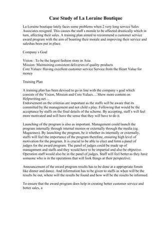 Case Study of La Loraine Boutique
La Loraine boutique lately faces some problems when 2 very long service Sales
Associates resigned. This causes the staff s morale to be affected drastically which in
turn, affecting their sales. A training plan aimed to recommend a customer service
award program with the aim of boasting their morale and improving their service and
saleshas been put in place.
Company s Goal
Vision : To be the largest fashion store in Asia
Mission: Maintaining consistent deliveries of quality products
Core Values: Having excellent customer service Service from the Heart Value for
money
Training Plan
A training plan has been devised to go in line with the company s goal which
consists of the Vision, Mission and Core Values.... Show more content on
Helpwriting.net ...
Endorsement on the criterias are important as the staffs will be aware that its
committed by the management and not child s play. Following that would be the
acceptance by staffs on the final details of the scheme. By accepting, staff s will feel
more motivated and will have the sense that they will have to do it.
Launching of the program is also as important. Management could launch the
program internally through internal memos or externally through the media (eg.
Magazines). By launching the program, be it whether its internally or externally,
staffs will feel the importance of the program therefore, ensuring high level of
motivation for the program. It is crucial to be able to elect and form a panel of
judges for the award program. The panel of judges could be made up of
management and staffs and they would have to be impartial and also be objective.
Operation staff would also be in the panel of judges. Staff will feel better as they have
someone who is in the operations that will look things at their perspective.
Announcement of the award program results has to be done at a appropriate forum
like dinner and dance. And information has to be given to staffs as when will be the
results be out, where will the results be found and how will be the results be informed.
To ensure that the award program does help in creating better customer service and
better sales, a
 