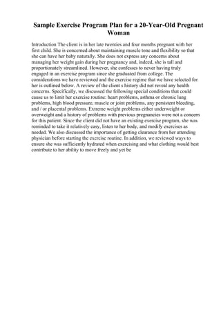 Sample Exercise Program Plan for a 20-Year-Old Pregnant
Woman
Introduction The client is in her late twenties and four months pregnant with her
first child. She is concerned about maintaining muscle tone and flexibility so that
she can have her baby naturally. She does not express any concerns about
managing her weight gain during her pregnancy and, indeed, she is tall and
proportionately streamlined. However, she confesses to never having truly
engaged in an exercise program since she graduated from college. The
considerations we have reviewed and the exercise regime that we have selected for
her is outlined below. A review of the client s history did not reveal any health
concerns. Specifically, we discussed the following special conditions that could
cause us to limit her exercise routine: heart problems, asthma or chronic lung
problems, high blood pressure, muscle or joint problems, any persistent bleeding,
and / or placental problems. Extreme weight problems either underweight or
overweight and a history of problems with previous pregnancies were not a concern
for this patient. Since the client did not have an existing exercise program, she was
reminded to take it relatively easy, listen to her body, and modify exercises as
needed. We also discussed the importance of getting clearance from her attending
physician before starting the exercise routine. In addition, we reviewed ways to
ensure she was sufficiently hydrated when exercising and what clothing would best
contribute to her ability to move freely and yet be
 