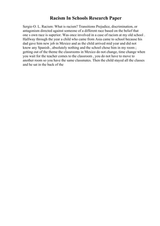 Racism In Schools Research Paper
Sergio O. L. Racism: What is racism? Transitions Prejudice, discrimination, or
antagonism directed against someone of a different race based on the belief that
one s own race is superior. Was once involved in a case of racism at my old school .
Halfway through the year a child who came from Asia came to school because his
dad gave him new job in Mexico and as the child arrived mid year and did not
know any Spanish , absolutely nothing and the school chose him in my room ;
getting out of the theme the classrooms in Mexico do not change, time change when
you wait for the teacher comes to the classroom , you do not have to move to
another room so you have the same classmates. Then the child stayed all the classes
and he sat in the back of the
 