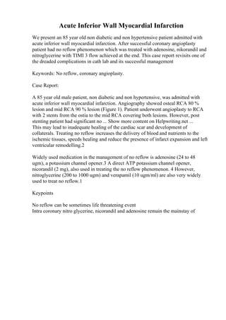 Acute Inferior Wall Myocardial Infarction
We present an 85 year old non diabetic and non hypertensive patient admitted with
acute inferior wall myocardial infarction. After successful coronary angioplasty
patient had no reflow phenomenon which was treated with adenosine, nikorandil and
nitroglycerine with TIMI 3 flow achieved at the end. This case report revisits one of
the dreaded complications in cath lab and its successful management
Keywords: No reflow, coronary angioplasty.
Case Report:
A 85 year old male patient, non diabetic and non hypertensive, was admitted with
acute inferior wall myocardial infarction. Angiography showed osteal RCA 80 %
lesion and mid RCA 90 % lesion (Figure 1). Patient underwent angioplasty to RCA
with 2 stents from the ostia to the mid RCA covering both lesions. However, post
stenting patient had significant no ... Show more content on Helpwriting.net ...
This may lead to inadequate healing of the cardiac scar and development of
collaterals. Treating no reflow increases the delivery of blood and nutrients to the
ischemic tissues, speeds healing and reduce the presence of infarct expansion and left
ventricular remodelling.2
Widely used medication in the management of no reflow is adenosine (24 to 48
ugm), a potassium channel opener.3 A direct ATP potassium channel opener,
nicorandil (2 mg), also used in treating the no reflow phenomenon. 4 However,
nitroglycerine (200 to 1000 ugm) and verapamil (10 ugm/ml) are also very widely
used to treat no reflow.1
Keypoints
No reflow can be sometimes life threatening event
Intra coronary nitro glycerine, nicorandil and adenosine remain the mainstay of
 