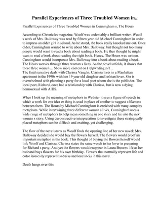 Parallel Experiences of Three Troubled Women in...
Parallel Experiences of Three Troubled Women in Cunningham s, The Hours
According to Chronicles magazine, Woolf was undeniably a brilliant writer. Woolf
s work of Mrs. Dalloway was read by fifteen year old Michael Cunningham in order
to impress an older girl in school. As he stated, the book really knocked me out. Once
older, Cunningham wanted to write about Mrs. Dalloway, but thought not too many
people would want to read a book about reading a book. He then thought he might
want to read a book about reading the right book. Hence, The Hours was written.
Cunningham would incorporate Mrs. Dalloway into a book about reading a book.
The Hours weaves through three woman s lives. As the novel unfolds, it shows that
these three women ... Show more content on Helpwriting.net ...
The final narrative deals with Clarissa Vaughn. Clarissa lives in a Manhattan
apartment in the 1990s with her 19 year old daughter and lesbian lover. She is
overwhelmed with planning a party for a local poet whom she is the publisher. The
local poet, Richard, once had a relationship with Clarissa, but is now a dying
homosexual with AIDS.
When I look up the meaning of metaphors in Webster it says a figure of speech in
which a work for one idea or thing is used in place of another to suggest a likeness
between them. The Hours by Michael Cunningham is enriched with many complex
metaphors. While intertwining three different woman s lives, Cunningham uses a
wide range of metaphors to help mean something in one story and tie into the next
woman s story. Using deconstructive interpretation to investigate these strategically
placed metaphors can be difficult and exciting, yet challenging.
The flow of the novel starts as Woolf finds the opening line of her new novel: Mrs.
Dalloway decided she would buy the flowers herself. The flowers would proof an
important metaphor in the book. This thought of buying the flowers herself would
link Woolf and Clarissa. Clarissa states the same words to her lover in preparing
for Richard s party. And yet the flowers would reappear in Laura Browns life as her
husband buys flowers for his own birthday. Flowers that normally represent life and
color ironically represent sadness and loneliness in this novel.
Death hangs over this
 