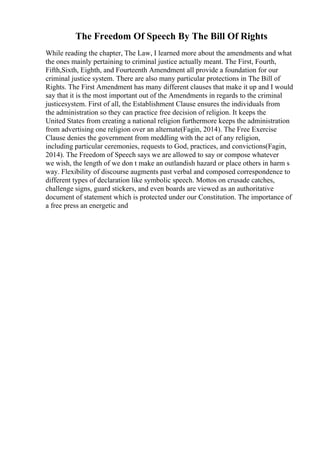 The Freedom Of Speech By The Bill Of Rights
While reading the chapter, The Law, I learned more about the amendments and what
the ones mainly pertaining to criminal justice actually meant. The First, Fourth,
Fifth,Sixth, Eighth, and Fourteenth Amendment all provide a foundation for our
criminal justice system. There are also many particular protections in The Bill of
Rights. The First Amendment has many different clauses that make it up and I would
say that it is the most important out of the Amendments in regards to the criminal
justicesystem. First of all, the Establishment Clause ensures the individuals from
the administration so they can practice free decision of religion. It keeps the
United States from creating a national religion furthermore keeps the administration
from advertising one religion over an alternate(Fagin, 2014). The Free Exercise
Clause denies the government from meddling with the act of any religion,
including particular ceremonies, requests to God, practices, and convictions(Fagin,
2014). The Freedom of Speech says we are allowed to say or compose whatever
we wish, the length of we don t make an outlandish hazard or place others in harm s
way. Flexibility of discourse augments past verbal and composed correspondence to
different types of declaration like symbolic speech. Mottos on crusade catches,
challenge signs, guard stickers, and even boards are viewed as an authoritative
document of statement which is protected under our Constitution. The importance of
a free press an energetic and
 