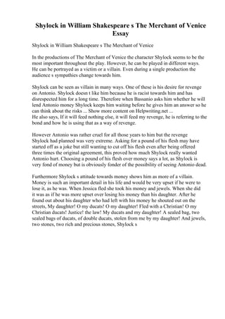 Shylock in William Shakespeare s The Merchant of Venice
Essay
Shylock in William Shakespeare s The Merchant of Venice
In the productions of The Merchant of Venice the character Shylock seems to be the
most important throughout the play. However, he can be played in different ways.
He can be portrayed as a victim or a villain. Even during a single production the
audience s sympathies change towards him.
Shylock can be seen as villain in many ways. One of these is his desire for revenge
on Antonio. Shylock doesn t like him because he is racist towards him and has
disrespected him for a long time. Therefore when Bassanio asks him whether he will
lend Antonio money Shylock keeps him waiting before he gives him an answer so he
can think about the risks ... Show more content on Helpwriting.net ...
He also says, If it will feed nothing else, it will feed my revenge, he is referring to the
bond and how he is using that as a way of revenge.
However Antonio was rather cruel for all those years to him but the revenge
Shylock had planned was very extreme. Asking for a pound of his flesh may have
started off as a joke but still wanting to cut off his flesh even after being offered
three times the original agreement, this proved how much Shylock really wanted
Antonio hurt. Choosing a pound of his flesh over money says a lot, as Shylock is
very fond of money but is obviously fonder of the possibility of seeing Antonio dead.
Furthermore Shylock s attitude towards money shows him as more of a villain.
Money is such an important detail in his life and would be very upset if he were to
lose it, as he was. When Jessica fled she took his money and jewels. When she did
it was as if he was more upset over losing his money than his daughter. After he
found out about his daughter who had left with his money he shouted out on the
streets, My daughter! O my ducats! O my daughter! Fled with a Christian! O my
Christian ducats! Justice! the law! My ducats and my daughter! A sealed bag, two
sealed bags of ducats, of double ducats, stolen from me by my daughter! And jewels,
two stones, two rich and precious stones, Shylock s
 