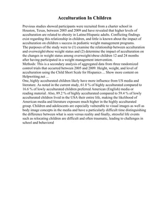 Acculturation In Children
Previous studies showed participants were recruited from a charter school in
Houston, Texas, between 2005 and 2009 and have revealed that higher levels of
acculturation are related to obesity in Latino/Hispanic adults. Conflicting findings
exist regarding this relationship in children, and little is known about the impact of
acculturation on children s success in pediatric weight management programs.
The purposes of the study were to (1) examine the relationship between acculturation
and overweight/obese weight status and (2) determine the impact of acculturation on
the changes in weight status among overweight/obese children 12 and 24 months
after having participated in a weight management intervention.
Methods: This is a secondary analysis of aggregated data from three randomized
control trials that occurred between 2005 and 2009. Height, weight, and level of
acculturation using the Child Short Scale for Hispanics ... Show more content on
Helpwriting.net ...
One, highly acculturated children likely have more influence from US media and
literature. As noted in the current study, 61.8 % of highly acculturated compared to
16.6 % of lowly acculturated children preferred American (English) media or
reading material. Also, 89.2 % of highly acculturated compared to 59.4 % of lowly
acculturated children lived in the USA their entire life, making the likelihood of
American media and literature exposure much higher in the highly acculturated
group. Children and adolescents are especially vulnerable to visual images as well as
body image concepts in the media and have a particularly difficult time distinguishing
the difference between what is seen versus reality and finally, stressful life events
such as relocating children are difficult and often traumatic, leading to challenges in
school and behavioral
 