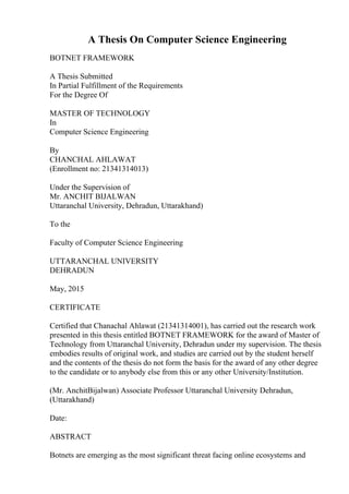 A Thesis On Computer Science Engineering
BOTNET FRAMEWORK
A Thesis Submitted
In Partial Fulfillment of the Requirements
For the Degree Of
MASTER OF TECHNOLOGY
In
Computer Science Engineering
By
CHANCHAL AHLAWAT
(Enrollment no: 21341314013)
Under the Supervision of
Mr. ANCHIT BIJALWAN
Uttaranchal University, Dehradun, Uttarakhand)
To the
Faculty of Computer Science Engineering
UTTARANCHAL UNIVERSITY
DEHRADUN
May, 2015
CERTIFICATE
Certified that Chanachal Ahlawat (21341314001), has carried out the research work
presented in this thesis entitled BOTNET FRAMEWORK for the award of Master of
Technology from Uttaranchal University, Dehradun under my supervision. The thesis
embodies results of original work, and studies are carried out by the student herself
and the contents of the thesis do not form the basis for the award of any other degree
to the candidate or to anybody else from this or any other University/Institution.
(Mr. AnchitBijalwan) Associate Professor Uttaranchal University Dehradun,
(Uttarakhand)
Date:
ABSTRACT
Botnets are emerging as the most significant threat facing online ecosystems and
 