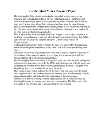 Lamborghini Miura Research Paper
The Lamborghini Miura is often mistakenly charged of being a supercar. An
argument can be made, that today, a 40 year old model is super , but that would
only be true assuming it exists in the contemporary alone. However, that is not the
case, each Lamborghini Miura that exists now has been alive for over 40 years.
This is a testament to the Modena manufacturing magic it was made with. Despite the
fact that its existence is due to an unconventional series of events, it was made with
an often overlooked relentless practicality.
That is what makes the Lamborghini Miura so unique. It was not just a supercar in
the literary sense; because it was also adept for daily use, it is more than that. While
very few cars fall under the supercar category, ... Show more content on
Helpwriting.net ...
And it gets more touring y than even that, the body was designed by the legendary
Turin trio of designers and debuted in the 1965 Turin Auto show (admittedly sans
body).
Part of the reason why prejudiced people think the Miura is a supercar is because of
its aesthetics, it has a certain look it. It is exciting, and it was sculpted with the
artistic intention of eliciting immediate emotion.
The Lamborghini Miura was made in the golden years; not only for just Lamborghini,
but automotive design in general. In the 1950s and 60s the person with the most clout
in creating an automobile was the coachbuilder that made the body. Designers were
king during that era, to aesthetic victor went the spoils.
Thus many designs began and ended with the body. The way a car looked was the
most important facet to a market uninterested in safety and/or fuel economy. People
assumed practicality and looked for the prettiest car in their price range.
Ferruccio was famous wanting to make a practical car first. So the cars made by
Lamborghini under his management were uncompromising. The Miura especially,
was super: it was practical day to day, and magical on a winding
 