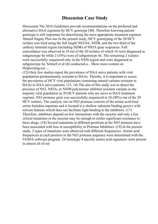 Disscusion Case Study
Disscusion The 2016 Guidelines provide recommendations on the preferred and
alternative DAA regimens by HCV genotype [40]. Therefore knowing patient
genotype is still important for determining the most appropriate treatment regimen.
Ahmed Nagaty Plos one In the present study, HCV genotyping of the 20 HCV
isolates was tried using the full length NS3/4A, NS5B, and the two third of the
carboxy terminal region (including ISDR) of NS5A gene sequences. Full
concordance was observed in 18 out of the 20 isolates of which 16 were diagnosed as
subgenotype 4a while 2 (10%) were of subgenotype 4n. The remaining 2 isolates
were successfully sequenced only in the NS5b region and were diagnosed as
subgenotype 4a. Schnell et al (4) conducted a... Show more content on
Helpwriting.net ...
(12) Only few studies report the prevalence of DAA naive patients with viral
populations predominantly resistant to DAAs. Thereby, it is important to assess
the prevalence of HCV viral populations containing natural variants resistant to
DAAs in DAA naive patients. (13, 14) The aim of this study was to detect the
presence of NS3, NS5A, or NS5B polymerase inhibitor resistant variants as the
majority viral population in 20 HCV patients who are naive to DAA treatment
regimen. NS3 protease gene was successfully sequenced in 18 (90%) out of the 20
HCV isolates. The catalytic site on NS3 protease consists of the amino acid triad
serine histidine aspartate and is located in a shallow substrate binding groove with
solvent features which does not facilitate tight binding to the inhibitors. (17)
Therefore, inhibitors depend on few interactions with the enzyme and only a few
critical mutations in the enzyme may be enough to confer significant resistance to
these drugs. (18) Several mutations in different positions at the NS3 protease have
been associated with loss in susceptibility to Protease Inhibitors. (19) In the present
study, 2 types of mutations were observed with different frequencies. Amino acid
frequencies at each position in the NS3 protease sequence were determined with the
VESPA software program. 24 Genotype 4 specific amino acid signatures were present
in almost all of our
 