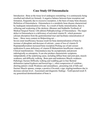 Case Study Of Osteomalacia
Introduction : Bone at the tissue level undergoes remodeling: it is continuously being
resorbed and rebuilt (or formed). A negative balance between bone resorption and
formation, frequently due to excessive resorption, is the basis of many bone diseases.
Definition of Osteomalacia : Osteomalacia is a metabolic bone disease characterized
by inadequate mineralization of bone. As a result of faulty mineralization, there is
softening and weakening of the skeleton. (Brunner and Suddarths Textbook of
Medical Surgical Nursin 12th edition) Pathophysiology of Osteomalacia : The major
defect in Osteomalacia is a deficiency of activated vitamin D , which promotes
calcium absorption from the gastrointestinal tract and facilitates mineralization of
bone.... Show more content on Helpwriting.net ...
Severe renal insufficiency because result for bone demineralization of bone by
increase of phosphate and decrease of calcium , cause of loss of vitamin D
Hyperparathyroidism increased bone resorption Prolong use of anti seizure
medication It cause deficiency of vitamin D Malnutrition Insufficient vitamin D .
Clinical manifestations : Osteomalacia may be asymptomatic and present
radiologically as osteopenia. It can also produce characteristic symptoms,
independently of the underlying cause, including diffuse bone and joint pain, muscle
weakness, and difficulty walking . Bone pain and tenderness Muscle weakness
Pathologic fracture Difficulty walking and waddling gait in four Skeletal
deformities (spinal kyphosis and bowed legs ) , often compression of vertebrae ,
shorting patient s trunk Weakness and unsteadiness , presenting risk of falls and
fracture Muscle spasms, cramps, a positive Chvostek s sign, tingling/numbness due to
decrease calcium level.. Assessment and diagnostic findings : TestExpected result X
ray generalized demineralization of bone is
 
