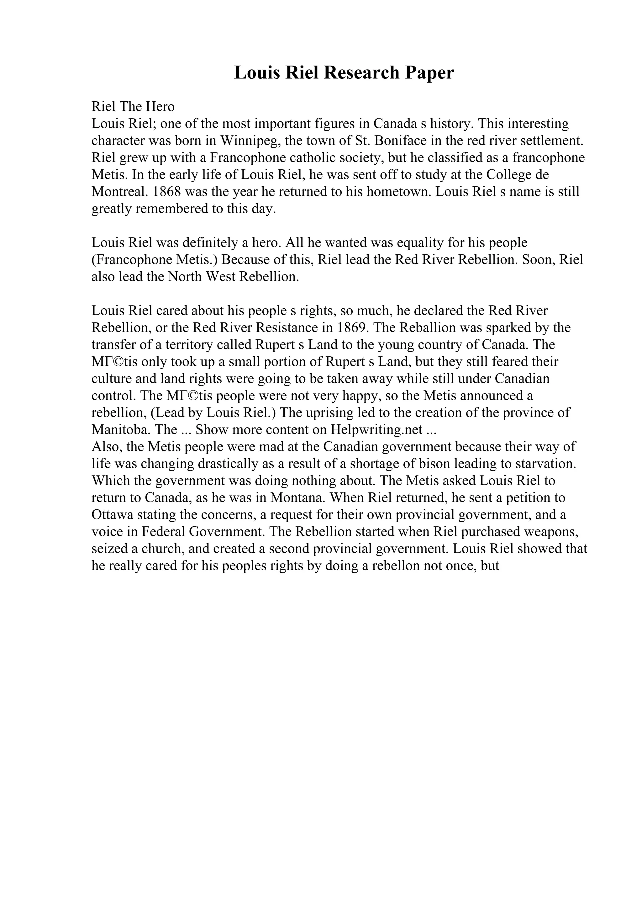 Louis Riel Research Paper
Riel The Hero
Louis Riel; one of the most important figures in Canada s history. This interesting
character was born in Winnipeg, the town of St. Boniface in the red river settlement.
Riel grew up with a Francophone catholic society, but he classified as a francophone
Metis. In the early life of Louis Riel, he was sent off to study at the College de
Montreal. 1868 was the year he returned to his hometown. Louis Riel s name is still
greatly remembered to this day.
Louis Riel was definitely a hero. All he wanted was equality for his people
(Francophone Metis.) Because of this, Riel lead the Red River Rebellion. Soon, Riel
also lead the North West Rebellion.
Louis Riel cared about his people s rights, so much, he declared the Red River
Rebellion, or the Red River Resistance in 1869. The Reballion was sparked by the
transfer of a territory called Rupert s Land to the young country of Canada. The
MГ©tis only took up a small portion of Rupert s Land, but they still feared their
culture and land rights were going to be taken away while still under Canadian
control. The MГ©tis people were not very happy, so the Metis announced a
rebellion, (Lead by Louis Riel.) The uprising led to the creation of the province of
Manitoba. The ... Show more content on Helpwriting.net ...
Also, the Metis people were mad at the Canadian government because their way of
life was changing drastically as a result of a shortage of bison leading to starvation.
Which the government was doing nothing about. The Metis asked Louis Riel to
return to Canada, as he was in Montana. When Riel returned, he sent a petition to
Ottawa stating the concerns, a request for their own provincial government, and a
voice in Federal Government. The Rebellion started when Riel purchased weapons,
seized a church, and created a second provincial government. Louis Riel showed that
he really cared for his peoples rights by doing a rebellon not once, but
 