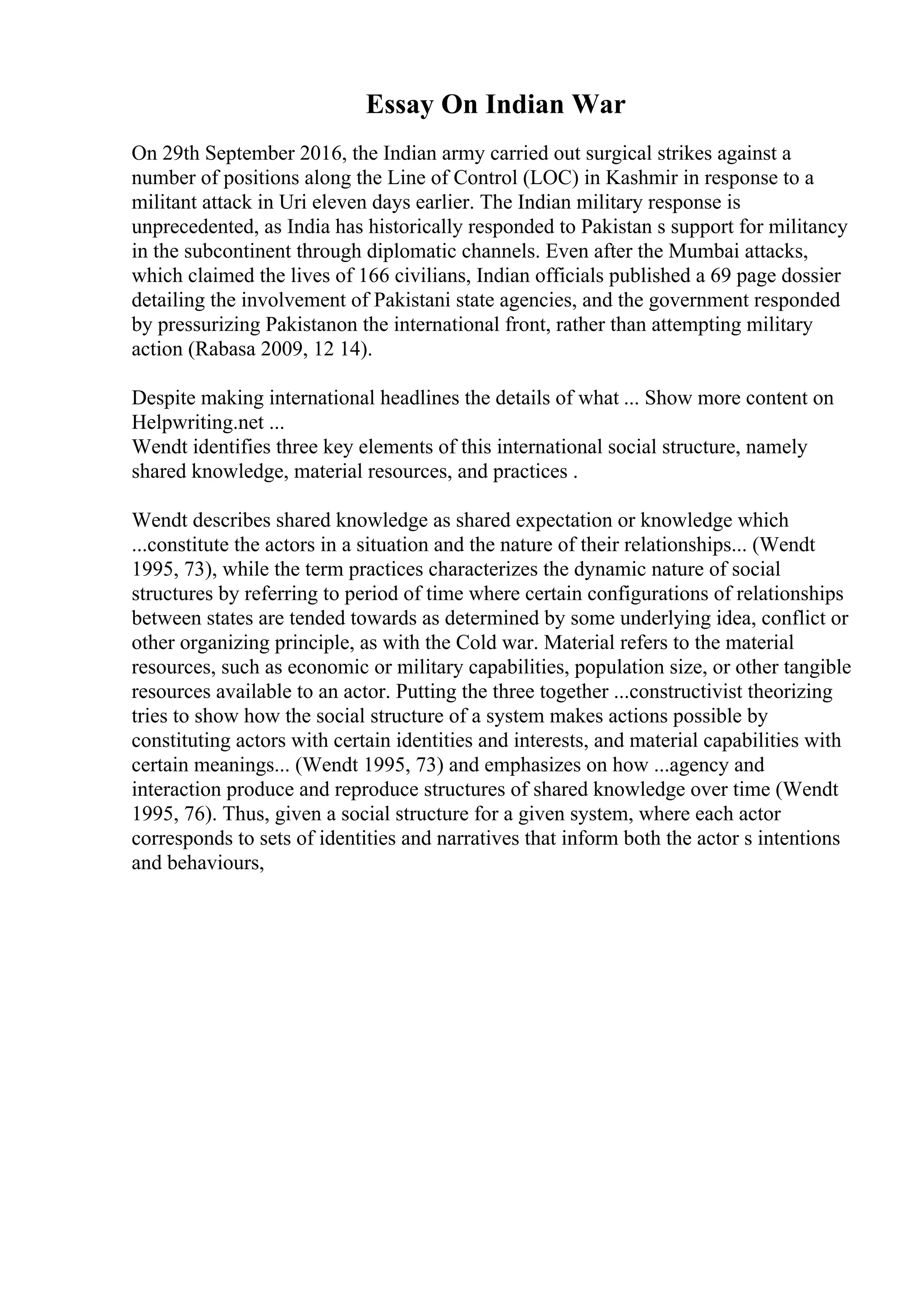 Essay On Indian War
On 29th September 2016, the Indian army carried out surgical strikes against a
number of positions along the Line of Control (LOC) in Kashmir in response to a
militant attack in Uri eleven days earlier. The Indian military response is
unprecedented, as India has historically responded to Pakistan s support for militancy
in the subcontinent through diplomatic channels. Even after the Mumbai attacks,
which claimed the lives of 166 civilians, Indian officials published a 69 page dossier
detailing the involvement of Pakistani state agencies, and the government responded
by pressurizing Pakistanon the international front, rather than attempting military
action (Rabasa 2009, 12 14).
Despite making international headlines the details of what ... Show more content on
Helpwriting.net ...
Wendt identifies three key elements of this international social structure, namely
shared knowledge, material resources, and practices .
Wendt describes shared knowledge as shared expectation or knowledge which
...constitute the actors in a situation and the nature of their relationships... (Wendt
1995, 73), while the term practices characterizes the dynamic nature of social
structures by referring to period of time where certain configurations of relationships
between states are tended towards as determined by some underlying idea, conflict or
other organizing principle, as with the Cold war. Material refers to the material
resources, such as economic or military capabilities, population size, or other tangible
resources available to an actor. Putting the three together ...constructivist theorizing
tries to show how the social structure of a system makes actions possible by
constituting actors with certain identities and interests, and material capabilities with
certain meanings... (Wendt 1995, 73) and emphasizes on how ...agency and
interaction produce and reproduce structures of shared knowledge over time (Wendt
1995, 76). Thus, given a social structure for a given system, where each actor
corresponds to sets of identities and narratives that inform both the actor s intentions
and behaviours,
 