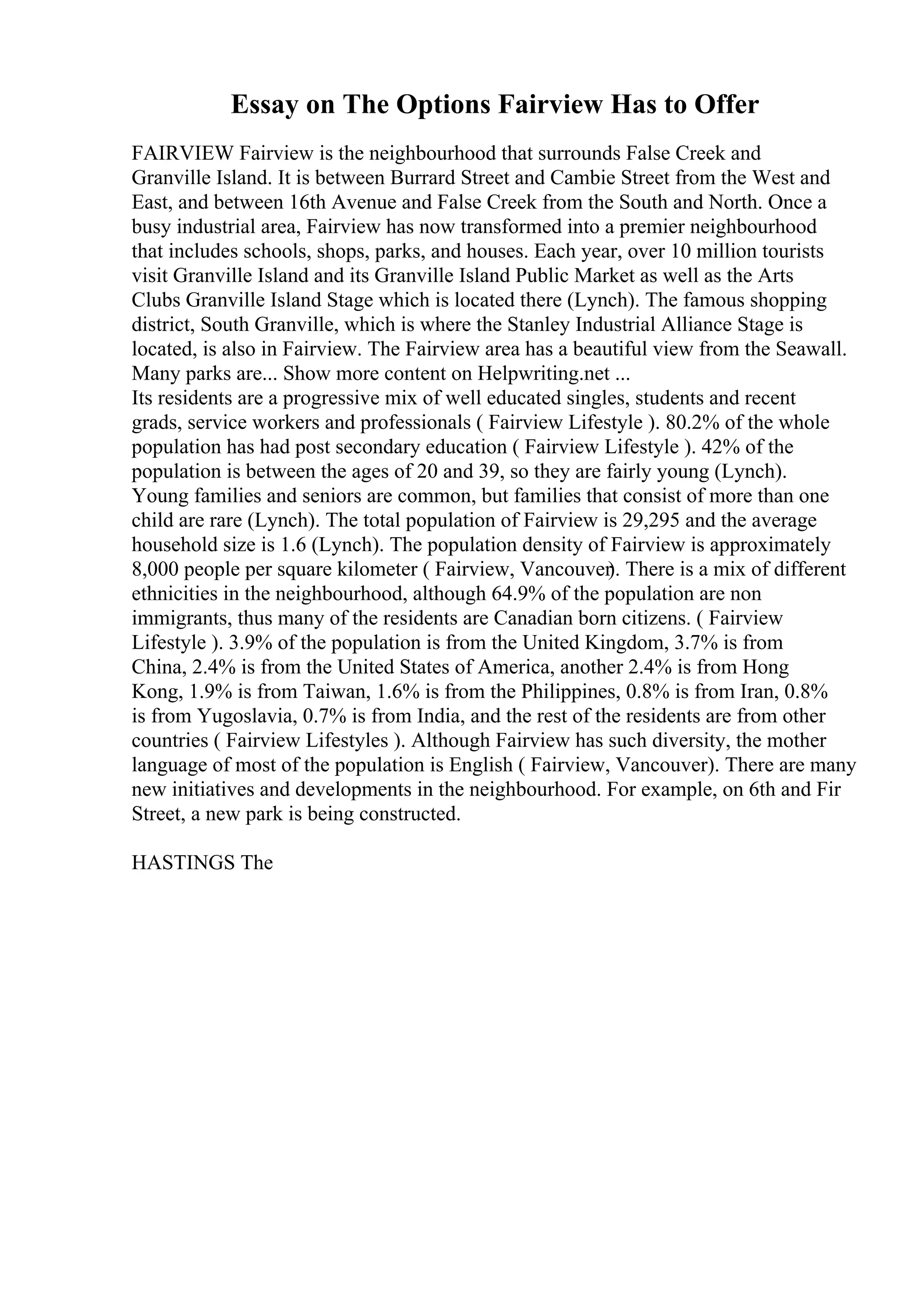 Essay on The Options Fairview Has to Offer
FAIRVIEW Fairview is the neighbourhood that surrounds False Creek and
Granville Island. It is between Burrard Street and Cambie Street from the West and
East, and between 16th Avenue and False Creek from the South and North. Once a
busy industrial area, Fairview has now transformed into a premier neighbourhood
that includes schools, shops, parks, and houses. Each year, over 10 million tourists
visit Granville Island and its Granville Island Public Market as well as the Arts
Clubs Granville Island Stage which is located there (Lynch). The famous shopping
district, South Granville, which is where the Stanley Industrial Alliance Stage is
located, is also in Fairview. The Fairview area has a beautiful view from the Seawall.
Many parks are... Show more content on Helpwriting.net ...
Its residents are a progressive mix of well educated singles, students and recent
grads, service workers and professionals ( Fairview Lifestyle ). 80.2% of the whole
population has had post secondary education ( Fairview Lifestyle ). 42% of the
population is between the ages of 20 and 39, so they are fairly young (Lynch).
Young families and seniors are common, but families that consist of more than one
child are rare (Lynch). The total population of Fairview is 29,295 and the average
household size is 1.6 (Lynch). The population density of Fairview is approximately
8,000 people per square kilometer ( Fairview, Vancouver). There is a mix of different
ethnicities in the neighbourhood, although 64.9% of the population are non
immigrants, thus many of the residents are Canadian born citizens. ( Fairview
Lifestyle ). 3.9% of the population is from the United Kingdom, 3.7% is from
China, 2.4% is from the United States of America, another 2.4% is from Hong
Kong, 1.9% is from Taiwan, 1.6% is from the Philippines, 0.8% is from Iran, 0.8%
is from Yugoslavia, 0.7% is from India, and the rest of the residents are from other
countries ( Fairview Lifestyles ). Although Fairview has such diversity, the mother
language of most of the population is English ( Fairview, Vancouver). There are many
new initiatives and developments in the neighbourhood. For example, on 6th and Fir
Street, a new park is being constructed.
HASTINGS The
 