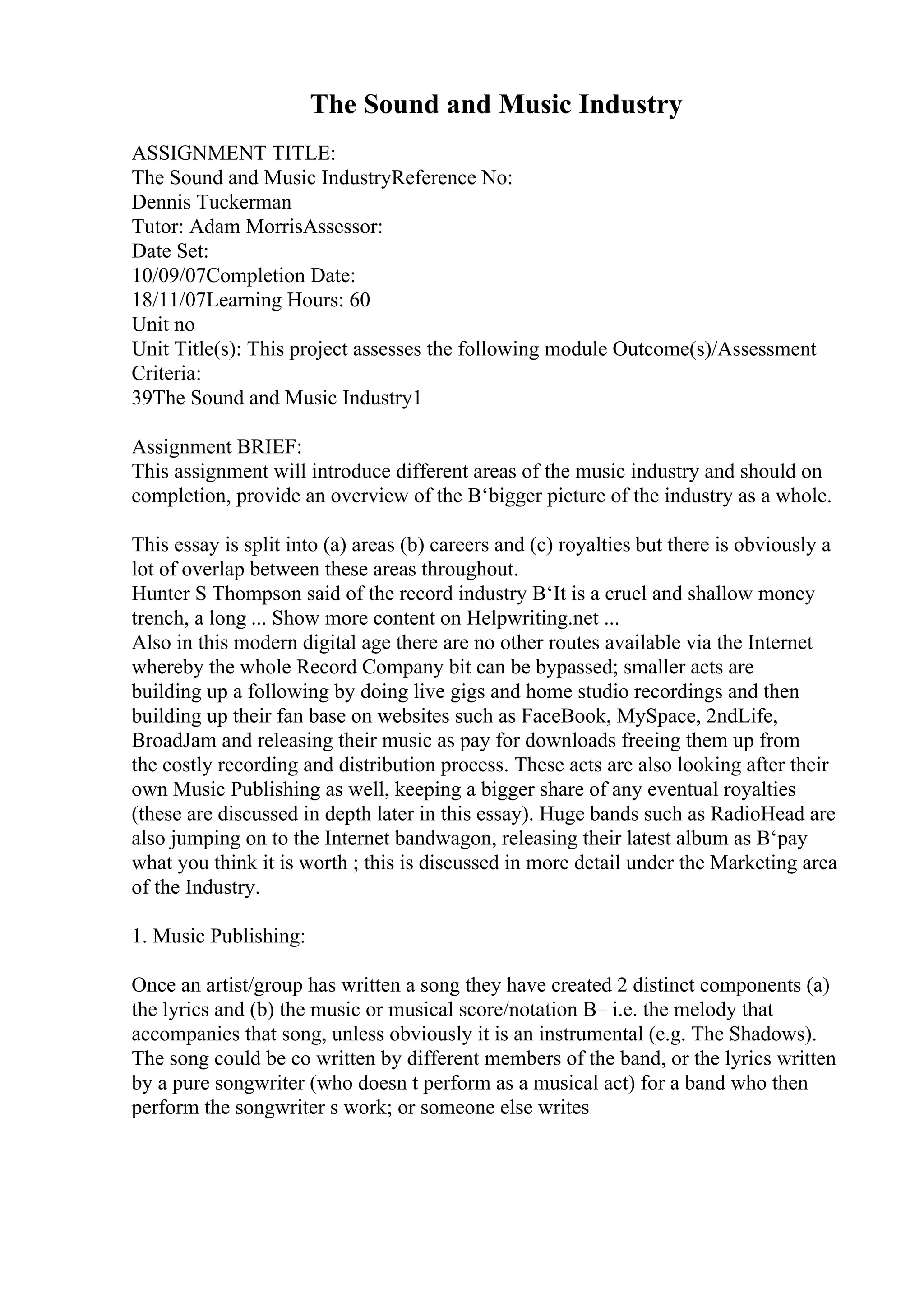 The Sound and Music Industry
ASSIGNMENT TITLE:
The Sound and Music IndustryReference No:
Dennis Tuckerman
Tutor: Adam MorrisAssessor:
Date Set:
10/09/07Completion Date:
18/11/07Learning Hours: 60
Unit no
Unit Title(s): This project assesses the following module Outcome(s)/Assessment
Criteria:
39The Sound and Music Industry1
Assignment BRIEF:
This assignment will introduce different areas of the music industry and should on
completion, provide an overview of the В‘bigger picture of the industry as a whole.
This essay is split into (a) areas (b) careers and (c) royalties but there is obviously a
lot of overlap between these areas throughout.
Hunter S Thompson said of the record industry В‘It is a cruel and shallow money
trench, a long ... Show more content on Helpwriting.net ...
Also in this modern digital age there are no other routes available via the Internet
whereby the whole Record Company bit can be bypassed; smaller acts are
building up a following by doing live gigs and home studio recordings and then
building up their fan base on websites such as FaceBook, MySpace, 2ndLife,
BroadJam and releasing their music as pay for downloads freeing them up from
the costly recording and distribution process. These acts are also looking after their
own Music Publishing as well, keeping a bigger share of any eventual royalties
(these are discussed in depth later in this essay). Huge bands such as RadioHead are
also jumping on to the Internet bandwagon, releasing their latest album as В‘pay
what you think it is worth ; this is discussed in more detail under the Marketing area
of the Industry.
1. Music Publishing:
Once an artist/group has written a song they have created 2 distinct components (a)
the lyrics and (b) the music or musical score/notation В– i.e. the melody that
accompanies that song, unless obviously it is an instrumental (e.g. The Shadows).
The song could be co written by different members of the band, or the lyrics written
by a pure songwriter (who doesn t perform as a musical act) for a band who then
perform the songwriter s work; or someone else writes
 