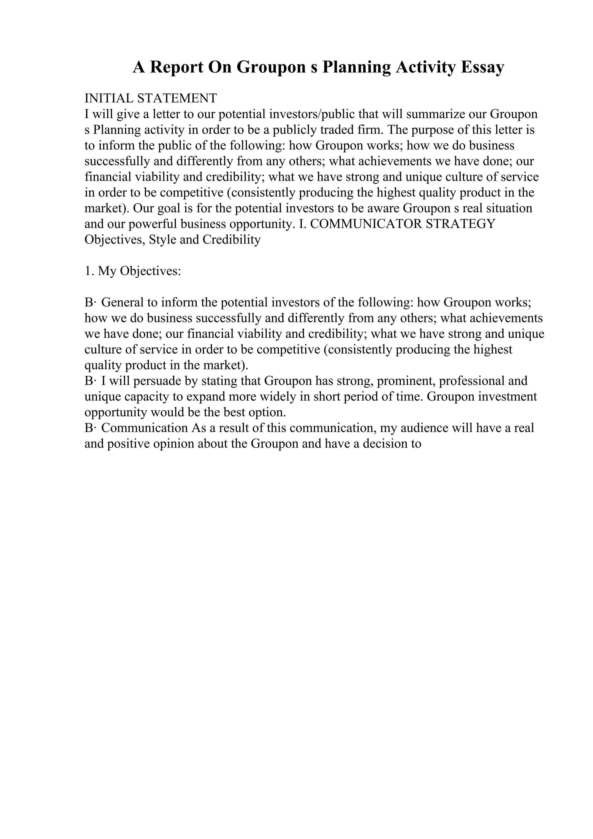 A Report On Groupon s Planning Activity Essay
INITIAL STATEMENT
I will give a letter to our potential investors/public that will summarize our Groupon
s Planning activity in order to be a publicly traded firm. The purpose of this letter is
to inform the public of the following: how Groupon works; how we do business
successfully and differently from any others; what achievements we have done; our
financial viability and credibility; what we have strong and unique culture of service
in order to be competitive (consistently producing the highest quality product in the
market). Our goal is for the potential investors to be aware Groupon s real situation
and our powerful business opportunity. I. COMMUNICATOR STRATEGY
Objectives, Style and Credibility
1. My Objectives:
В· General to inform the potential investors of the following: how Groupon works;
how we do business successfully and differently from any others; what achievements
we have done; our financial viability and credibility; what we have strong and unique
culture of service in order to be competitive (consistently producing the highest
quality product in the market).
В· I will persuade by stating that Groupon has strong, prominent, professional and
unique capacity to expand more widely in short period of time. Groupon investment
opportunity would be the best option.
В· Communication As a result of this communication, my audience will have a real
and positive opinion about the Groupon and have a decision to
 