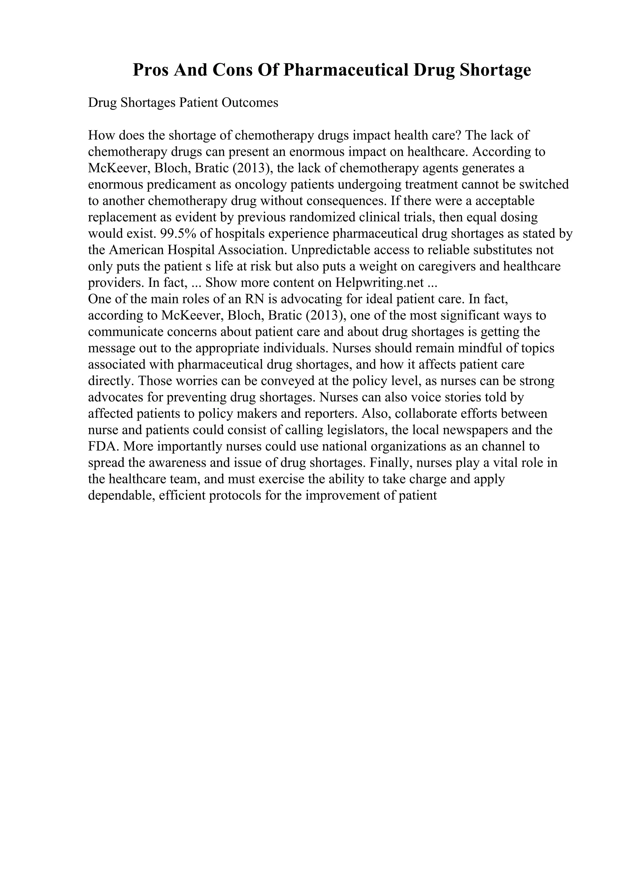 Pros And Cons Of Pharmaceutical Drug Shortage
Drug Shortages Patient Outcomes
How does the shortage of chemotherapy drugs impact health care? The lack of
chemotherapy drugs can present an enormous impact on healthcare. According to
McKeever, Bloch, Bratic (2013), the lack of chemotherapy agents generates a
enormous predicament as oncology patients undergoing treatment cannot be switched
to another chemotherapy drug without consequences. If there were a acceptable
replacement as evident by previous randomized clinical trials, then equal dosing
would exist. 99.5% of hospitals experience pharmaceutical drug shortages as stated by
the American Hospital Association. Unpredictable access to reliable substitutes not
only puts the patient s life at risk but also puts a weight on caregivers and healthcare
providers. In fact, ... Show more content on Helpwriting.net ...
One of the main roles of an RN is advocating for ideal patient care. In fact,
according to McKeever, Bloch, Bratic (2013), one of the most significant ways to
communicate concerns about patient care and about drug shortages is getting the
message out to the appropriate individuals. Nurses should remain mindful of topics
associated with pharmaceutical drug shortages, and how it affects patient care
directly. Those worries can be conveyed at the policy level, as nurses can be strong
advocates for preventing drug shortages. Nurses can also voice stories told by
affected patients to policy makers and reporters. Also, collaborate efforts between
nurse and patients could consist of calling legislators, the local newspapers and the
FDA. More importantly nurses could use national organizations as an channel to
spread the awareness and issue of drug shortages. Finally, nurses play a vital role in
the healthcare team, and must exercise the ability to take charge and apply
dependable, efficient protocols for the improvement of patient
 