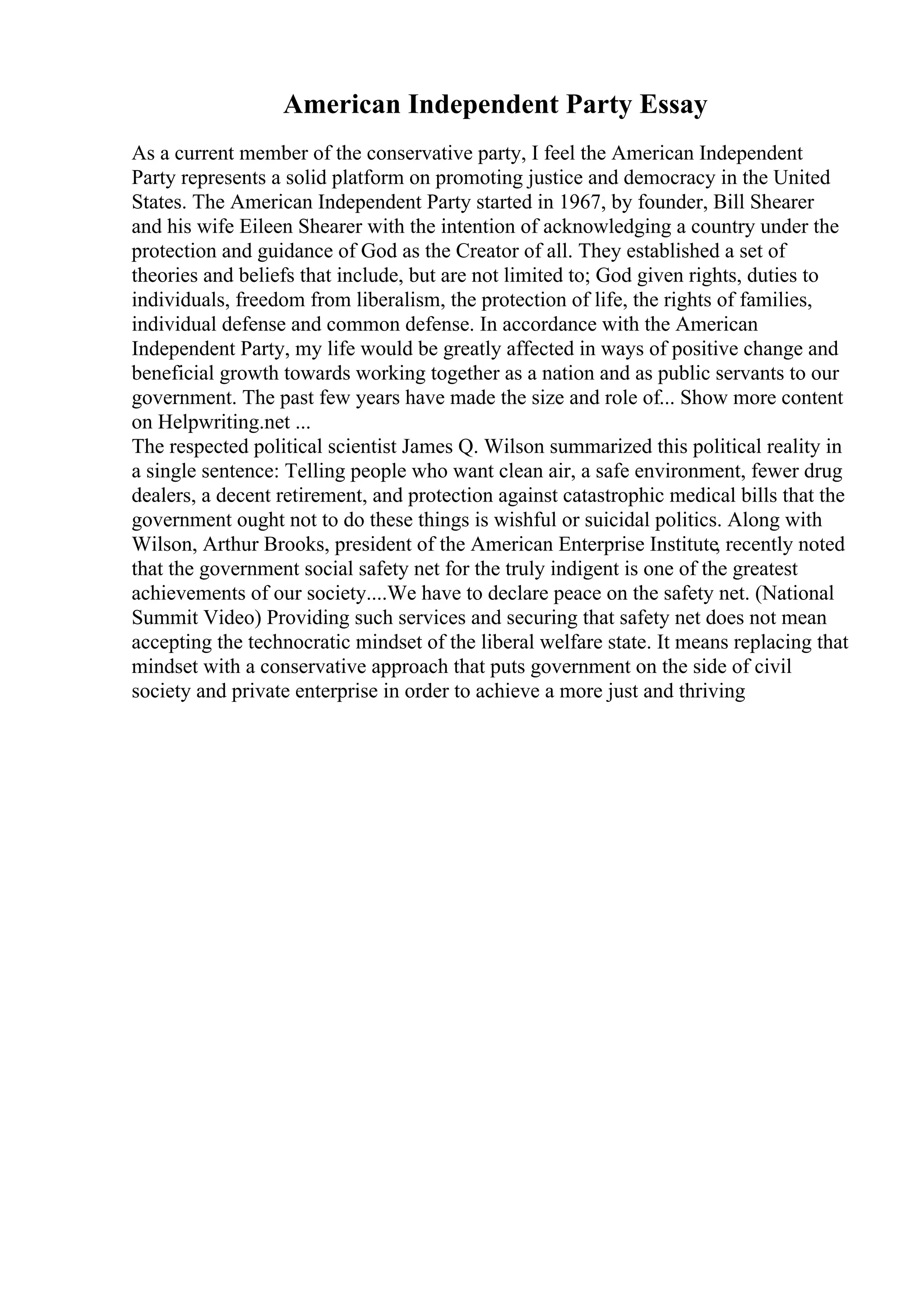 American Independent Party Essay
As a current member of the conservative party, I feel the American Independent
Party represents a solid platform on promoting justice and democracy in the United
States. The American Independent Party started in 1967, by founder, Bill Shearer
and his wife Eileen Shearer with the intention of acknowledging a country under the
protection and guidance of God as the Creator of all. They established a set of
theories and beliefs that include, but are not limited to; God given rights, duties to
individuals, freedom from liberalism, the protection of life, the rights of families,
individual defense and common defense. In accordance with the American
Independent Party, my life would be greatly affected in ways of positive change and
beneficial growth towards working together as a nation and as public servants to our
government. The past few years have made the size and role of... Show more content
on Helpwriting.net ...
The respected political scientist James Q. Wilson summarized this political reality in
a single sentence: Telling people who want clean air, a safe environment, fewer drug
dealers, a decent retirement, and protection against catastrophic medical bills that the
government ought not to do these things is wishful or suicidal politics. Along with
Wilson, Arthur Brooks, president of the American Enterprise Institute, recently noted
that the government social safety net for the truly indigent is one of the greatest
achievements of our society....We have to declare peace on the safety net. (National
Summit Video) Providing such services and securing that safety net does not mean
accepting the technocratic mindset of the liberal welfare state. It means replacing that
mindset with a conservative approach that puts government on the side of civil
society and private enterprise in order to achieve a more just and thriving
 