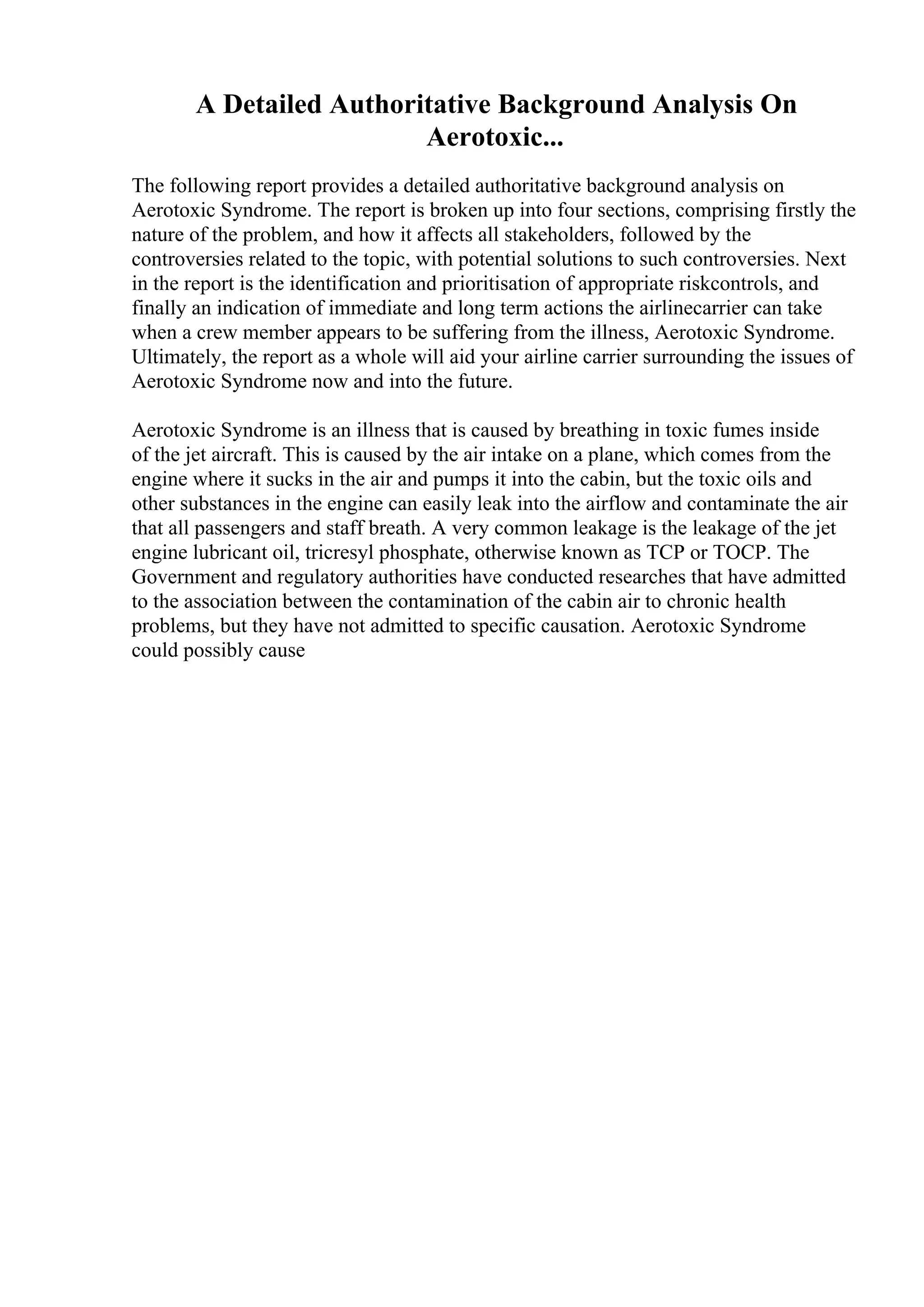 A Detailed Authoritative Background Analysis On
Aerotoxic...
The following report provides a detailed authoritative background analysis on
Aerotoxic Syndrome. The report is broken up into four sections, comprising firstly the
nature of the problem, and how it affects all stakeholders, followed by the
controversies related to the topic, with potential solutions to such controversies. Next
in the report is the identification and prioritisation of appropriate riskcontrols, and
finally an indication of immediate and long term actions the airlinecarrier can take
when a crew member appears to be suffering from the illness, Aerotoxic Syndrome.
Ultimately, the report as a whole will aid your airline carrier surrounding the issues of
Aerotoxic Syndrome now and into the future.
Aerotoxic Syndrome is an illness that is caused by breathing in toxic fumes inside
of the jet aircraft. This is caused by the air intake on a plane, which comes from the
engine where it sucks in the air and pumps it into the cabin, but the toxic oils and
other substances in the engine can easily leak into the airflow and contaminate the air
that all passengers and staff breath. A very common leakage is the leakage of the jet
engine lubricant oil, tricresyl phosphate, otherwise known as TCP or TOCP. The
Government and regulatory authorities have conducted researches that have admitted
to the association between the contamination of the cabin air to chronic health
problems, but they have not admitted to specific causation. Aerotoxic Syndrome
could possibly cause
 