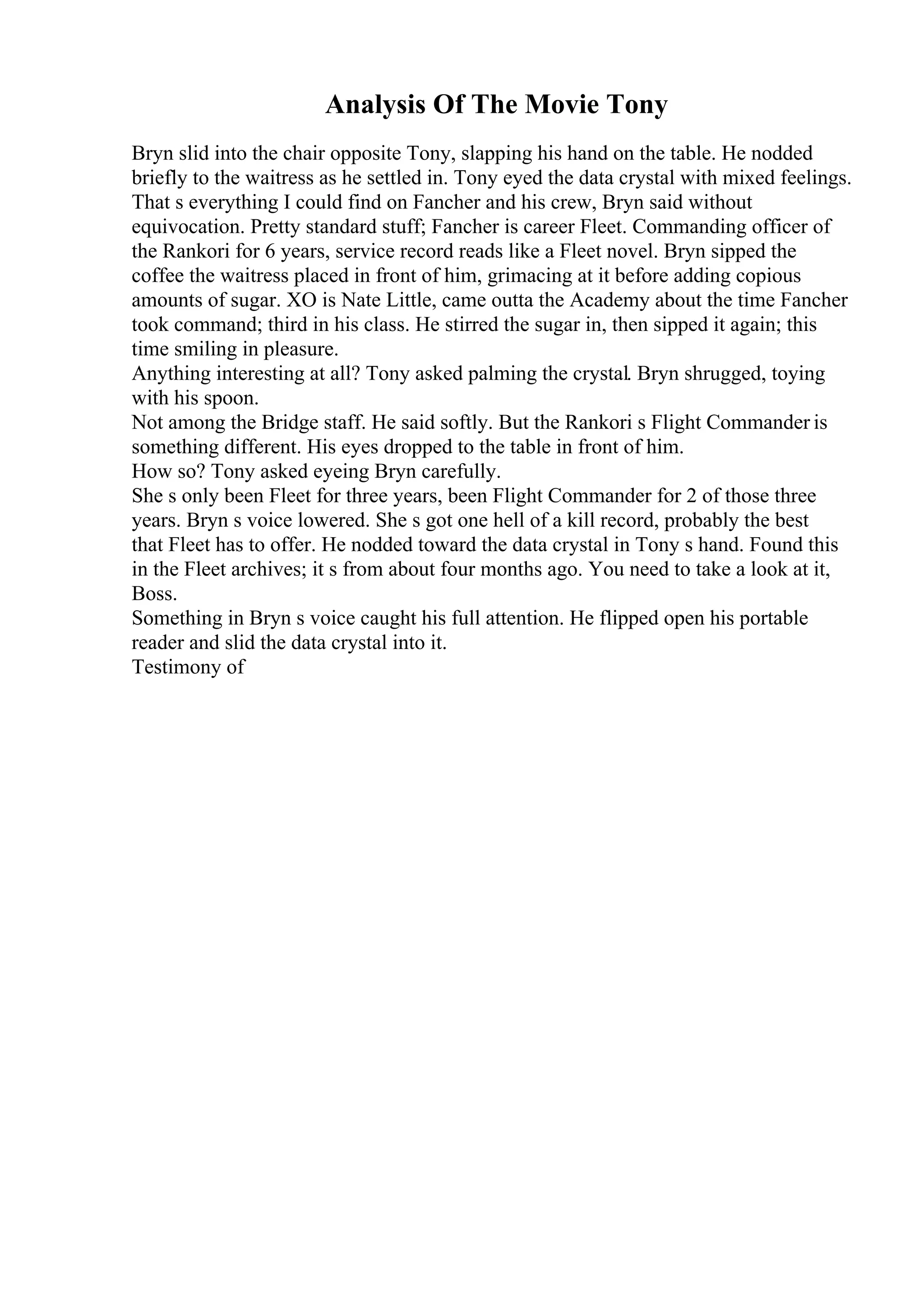 Analysis Of The Movie Tony
Bryn slid into the chair opposite Tony, slapping his hand on the table. He nodded
briefly to the waitress as he settled in. Tony eyed the data crystal with mixed feelings.
That s everything I could find on Fancher and his crew, Bryn said without
equivocation. Pretty standard stuff; Fancher is career Fleet. Commanding officer of
the Rankori for 6 years, service record reads like a Fleet novel. Bryn sipped the
coffee the waitress placed in front of him, grimacing at it before adding copious
amounts of sugar. XO is Nate Little, came outta the Academy about the time Fancher
took command; third in his class. He stirred the sugar in, then sipped it again; this
time smiling in pleasure.
Anything interesting at all? Tony asked palming the crystal. Bryn shrugged, toying
with his spoon.
Not among the Bridge staff. He said softly. But the Rankori s Flight Commander is
something different. His eyes dropped to the table in front of him.
How so? Tony asked eyeing Bryn carefully.
She s only been Fleet for three years, been Flight Commander for 2 of those three
years. Bryn s voice lowered. She s got one hell of a kill record, probably the best
that Fleet has to offer. He nodded toward the data crystal in Tony s hand. Found this
in the Fleet archives; it s from about four months ago. You need to take a look at it,
Boss.
Something in Bryn s voice caught his full attention. He flipped open his portable
reader and slid the data crystal into it.
Testimony of
 