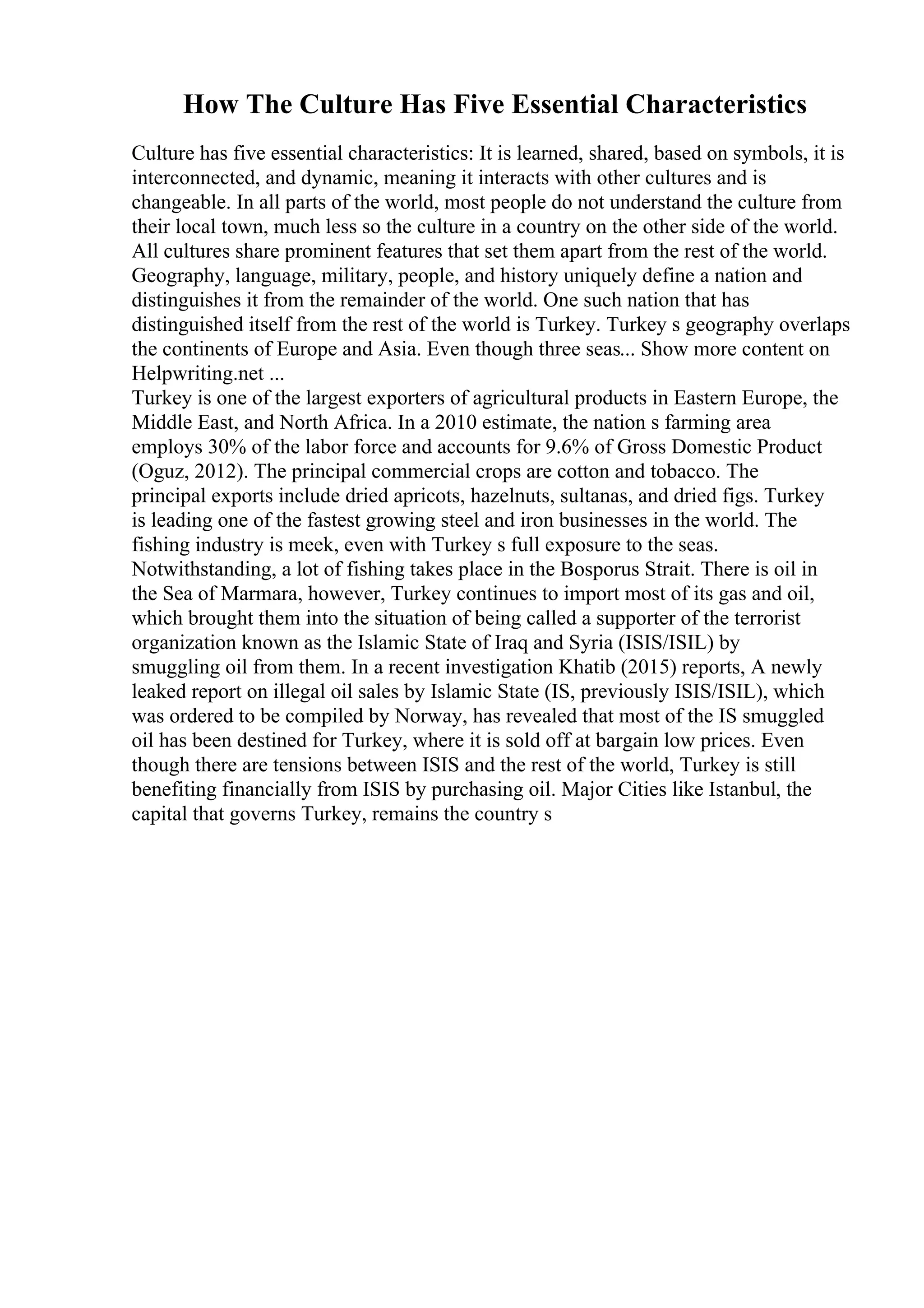 How The Culture Has Five Essential Characteristics
Culture has five essential characteristics: It is learned, shared, based on symbols, it is
interconnected, and dynamic, meaning it interacts with other cultures and is
changeable. In all parts of the world, most people do not understand the culture from
their local town, much less so the culture in a country on the other side of the world.
All cultures share prominent features that set them apart from the rest of the world.
Geography, language, military, people, and history uniquely define a nation and
distinguishes it from the remainder of the world. One such nation that has
distinguished itself from the rest of the world is Turkey. Turkey s geography overlaps
the continents of Europe and Asia. Even though three seas... Show more content on
Helpwriting.net ...
Turkey is one of the largest exporters of agricultural products in Eastern Europe, the
Middle East, and North Africa. In a 2010 estimate, the nation s farming area
employs 30% of the labor force and accounts for 9.6% of Gross Domestic Product
(Oguz, 2012). The principal commercial crops are cotton and tobacco. The
principal exports include dried apricots, hazelnuts, sultanas, and dried figs. Turkey
is leading one of the fastest growing steel and iron businesses in the world. The
fishing industry is meek, even with Turkey s full exposure to the seas.
Notwithstanding, a lot of fishing takes place in the Bosporus Strait. There is oil in
the Sea of Marmara, however, Turkey continues to import most of its gas and oil,
which brought them into the situation of being called a supporter of the terrorist
organization known as the Islamic State of Iraq and Syria (ISIS/ISIL) by
smuggling oil from them. In a recent investigation Khatib (2015) reports, A newly
leaked report on illegal oil sales by Islamic State (IS, previously ISIS/ISIL), which
was ordered to be compiled by Norway, has revealed that most of the IS smuggled
oil has been destined for Turkey, where it is sold off at bargain low prices. Even
though there are tensions between ISIS and the rest of the world, Turkey is still
benefiting financially from ISIS by purchasing oil. Major Cities like Istanbul, the
capital that governs Turkey, remains the country s
 