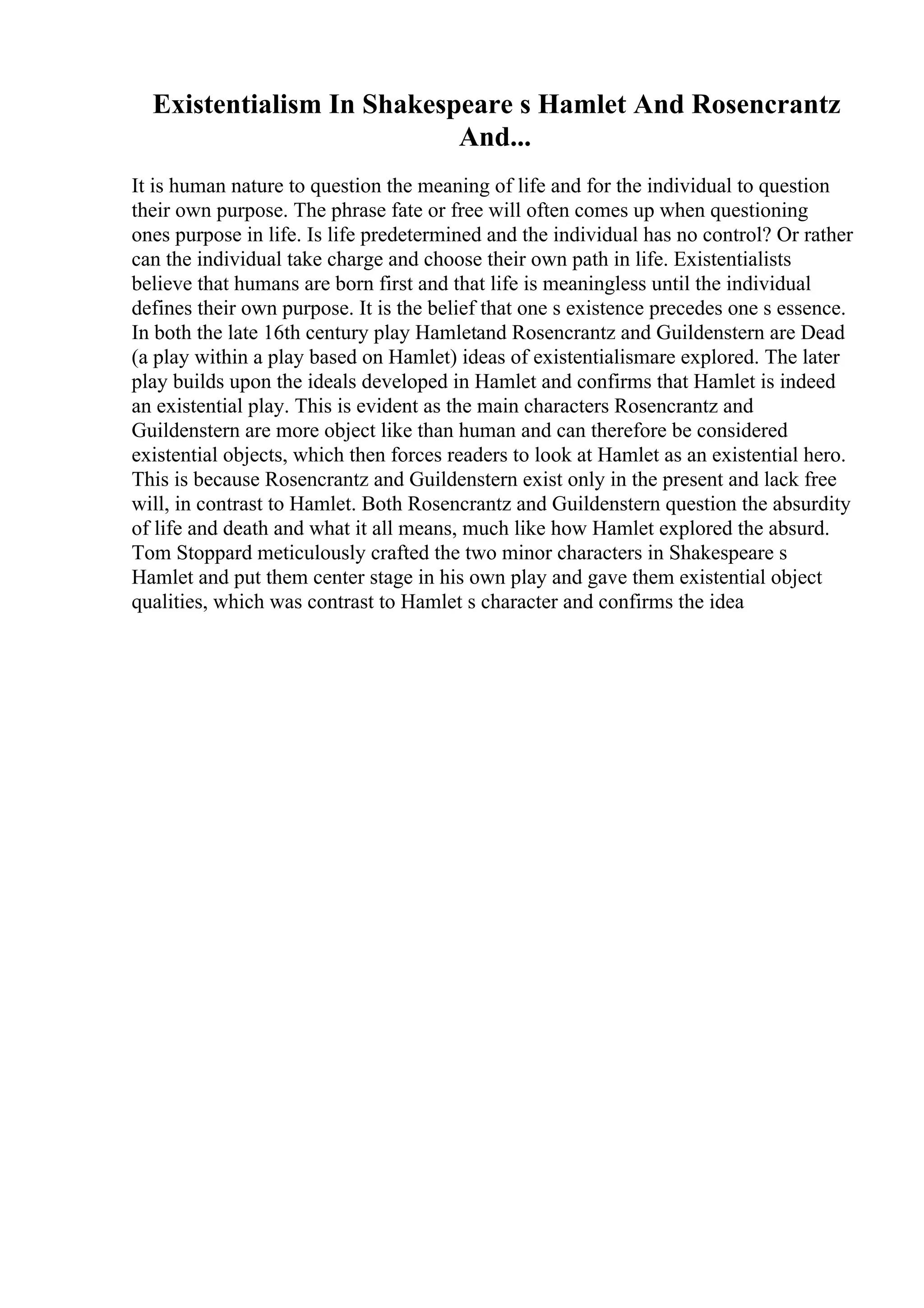 Existentialism In Shakespeare s Hamlet And Rosencrantz
And...
It is human nature to question the meaning of life and for the individual to question
their own purpose. The phrase fate or free will often comes up when questioning
ones purpose in life. Is life predetermined and the individual has no control? Or rather
can the individual take charge and choose their own path in life. Existentialists
believe that humans are born first and that life is meaningless until the individual
defines their own purpose. It is the belief that one s existence precedes one s essence.
In both the late 16th century play Hamletand Rosencrantz and Guildenstern are Dead
(a play within a play based on Hamlet) ideas of existentialismare explored. The later
play builds upon the ideals developed in Hamlet and confirms that Hamlet is indeed
an existential play. This is evident as the main characters Rosencrantz and
Guildenstern are more object like than human and can therefore be considered
existential objects, which then forces readers to look at Hamlet as an existential hero.
This is because Rosencrantz and Guildenstern exist only in the present and lack free
will, in contrast to Hamlet. Both Rosencrantz and Guildenstern question the absurdity
of life and death and what it all means, much like how Hamlet explored the absurd.
Tom Stoppard meticulously crafted the two minor characters in Shakespeare s
Hamlet and put them center stage in his own play and gave them existential object
qualities, which was contrast to Hamlet s character and confirms the idea
 
