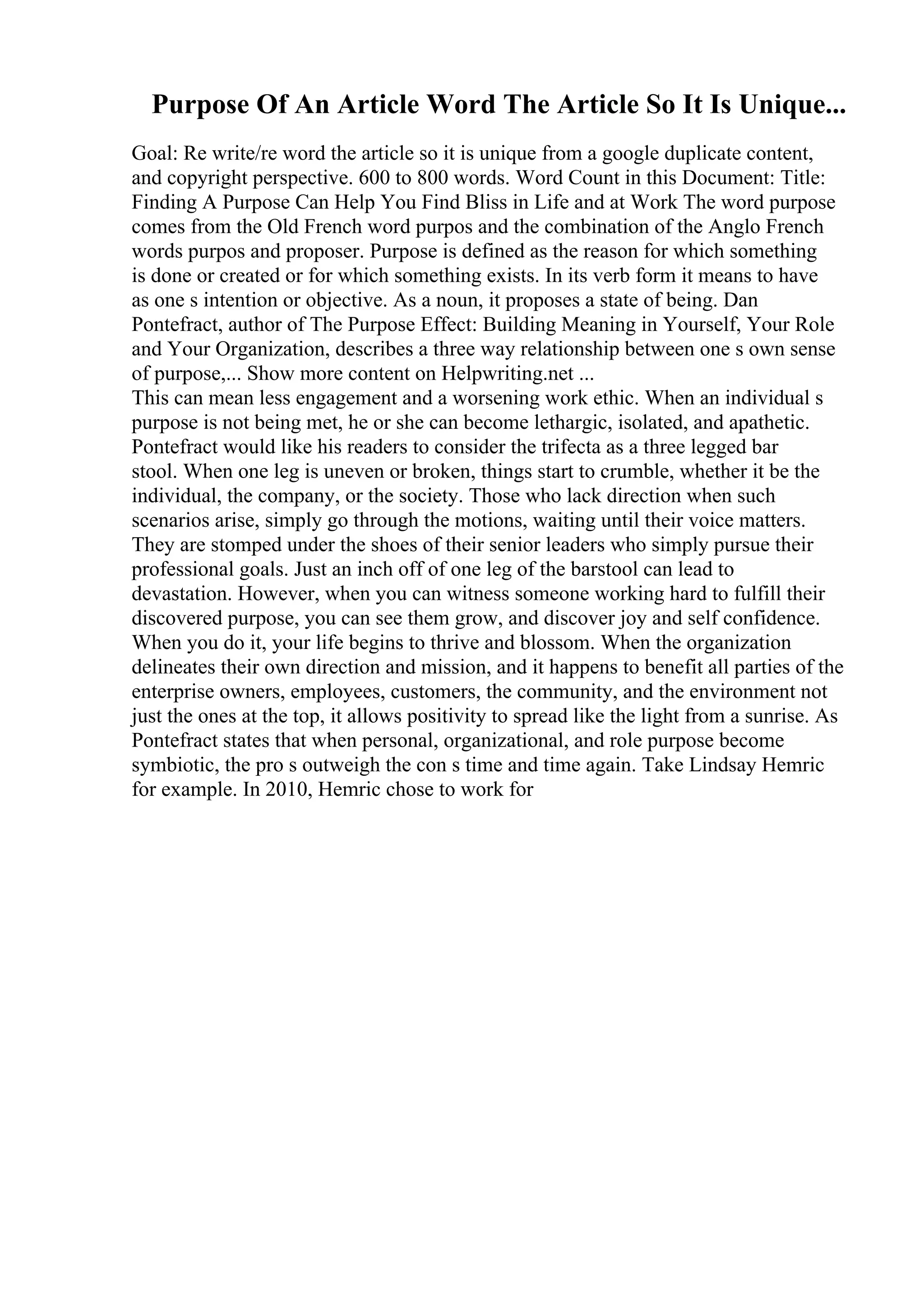 Purpose Of An Article Word The Article So It Is Unique...
Goal: Re write/re word the article so it is unique from a google duplicate content,
and copyright perspective. 600 to 800 words. Word Count in this Document: Title:
Finding A Purpose Can Help You Find Bliss in Life and at Work The word purpose
comes from the Old French word purpos and the combination of the Anglo French
words purpos and proposer. Purpose is defined as the reason for which something
is done or created or for which something exists. In its verb form it means to have
as one s intention or objective. As a noun, it proposes a state of being. Dan
Pontefract, author of The Purpose Effect: Building Meaning in Yourself, Your Role
and Your Organization, describes a three way relationship between one s own sense
of purpose,... Show more content on Helpwriting.net ...
This can mean less engagement and a worsening work ethic. When an individual s
purpose is not being met, he or she can become lethargic, isolated, and apathetic.
Pontefract would like his readers to consider the trifecta as a three legged bar
stool. When one leg is uneven or broken, things start to crumble, whether it be the
individual, the company, or the society. Those who lack direction when such
scenarios arise, simply go through the motions, waiting until their voice matters.
They are stomped under the shoes of their senior leaders who simply pursue their
professional goals. Just an inch off of one leg of the barstool can lead to
devastation. However, when you can witness someone working hard to fulfill their
discovered purpose, you can see them grow, and discover joy and self confidence.
When you do it, your life begins to thrive and blossom. When the organization
delineates their own direction and mission, and it happens to benefit all parties of the
enterprise owners, employees, customers, the community, and the environment not
just the ones at the top, it allows positivity to spread like the light from a sunrise. As
Pontefract states that when personal, organizational, and role purpose become
symbiotic, the pro s outweigh the con s time and time again. Take Lindsay Hemric
for example. In 2010, Hemric chose to work for
 