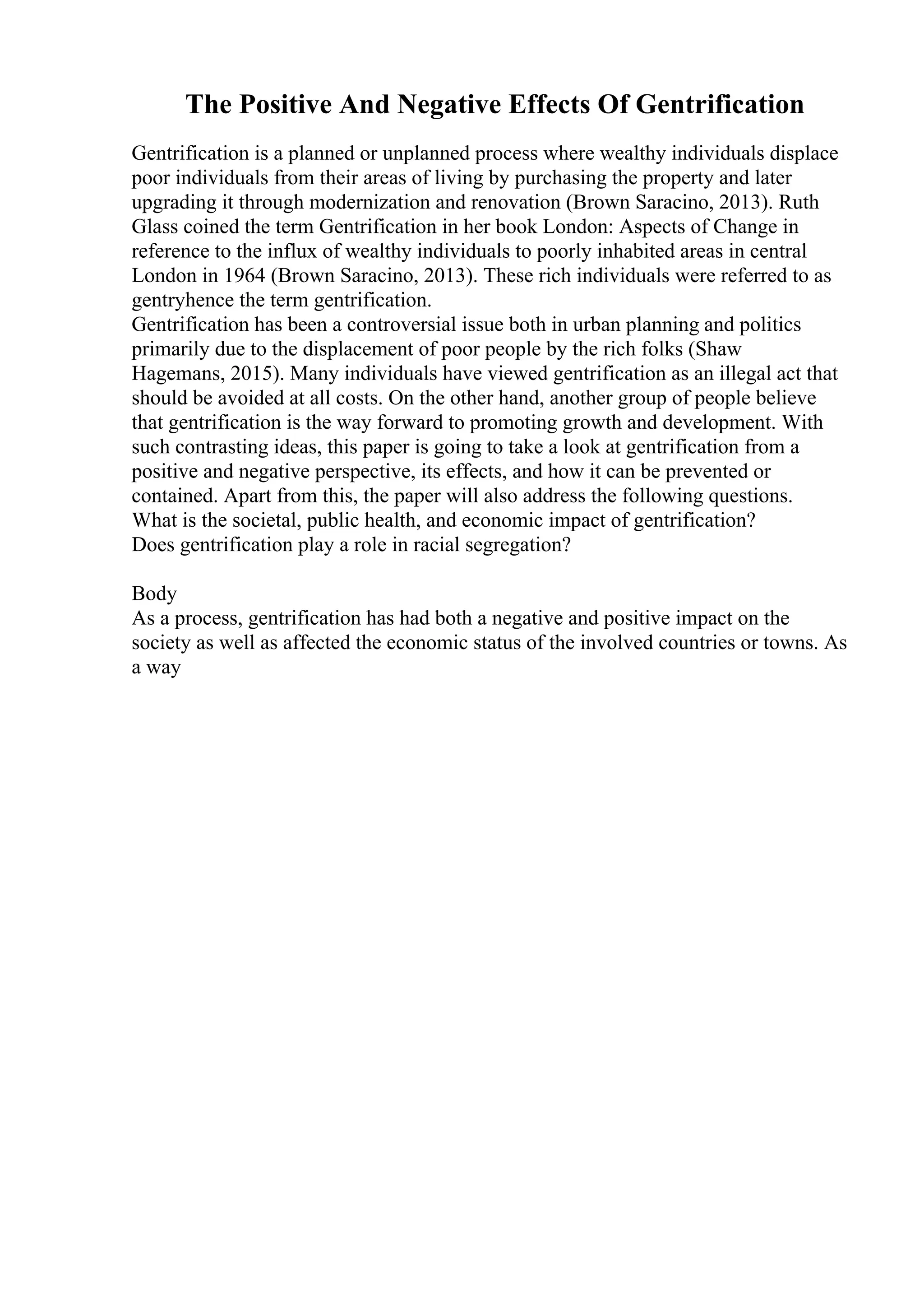 The Positive And Negative Effects Of Gentrification
Gentrification is a planned or unplanned process where wealthy individuals displace
poor individuals from their areas of living by purchasing the property and later
upgrading it through modernization and renovation (Brown Saracino, 2013). Ruth
Glass coined the term Gentrification in her book London: Aspects of Change in
reference to the influx of wealthy individuals to poorly inhabited areas in central
London in 1964 (Brown Saracino, 2013). These rich individuals were referred to as
gentryhence the term gentrification.
Gentrification has been a controversial issue both in urban planning and politics
primarily due to the displacement of poor people by the rich folks (Shaw
Hagemans, 2015). Many individuals have viewed gentrification as an illegal act that
should be avoided at all costs. On the other hand, another group of people believe
that gentrification is the way forward to promoting growth and development. With
such contrasting ideas, this paper is going to take a look at gentrification from a
positive and negative perspective, its effects, and how it can be prevented or
contained. Apart from this, the paper will also address the following questions.
What is the societal, public health, and economic impact of gentrification?
Does gentrification play a role in racial segregation?
Body
As a process, gentrification has had both a negative and positive impact on the
society as well as affected the economic status of the involved countries or towns. As
a way
 