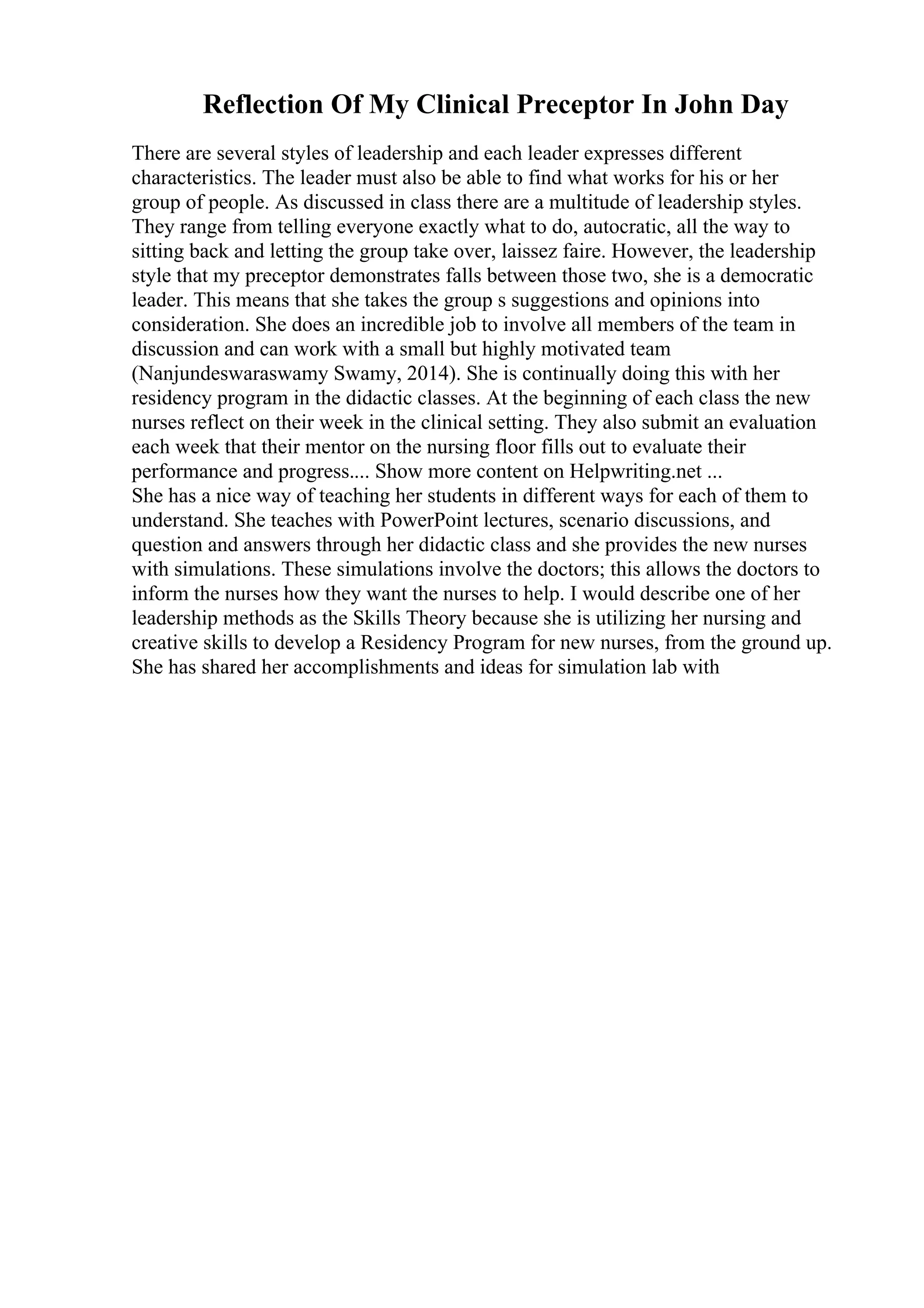 Reflection Of My Clinical Preceptor In John Day
There are several styles of leadership and each leader expresses different
characteristics. The leader must also be able to find what works for his or her
group of people. As discussed in class there are a multitude of leadership styles.
They range from telling everyone exactly what to do, autocratic, all the way to
sitting back and letting the group take over, laissez faire. However, the leadership
style that my preceptor demonstrates falls between those two, she is a democratic
leader. This means that she takes the group s suggestions and opinions into
consideration. She does an incredible job to involve all members of the team in
discussion and can work with a small but highly motivated team
(Nanjundeswaraswamy Swamy, 2014). She is continually doing this with her
residency program in the didactic classes. At the beginning of each class the new
nurses reflect on their week in the clinical setting. They also submit an evaluation
each week that their mentor on the nursing floor fills out to evaluate their
performance and progress.... Show more content on Helpwriting.net ...
She has a nice way of teaching her students in different ways for each of them to
understand. She teaches with PowerPoint lectures, scenario discussions, and
question and answers through her didactic class and she provides the new nurses
with simulations. These simulations involve the doctors; this allows the doctors to
inform the nurses how they want the nurses to help. I would describe one of her
leadership methods as the Skills Theory because she is utilizing her nursing and
creative skills to develop a Residency Program for new nurses, from the ground up.
She has shared her accomplishments and ideas for simulation lab with
 