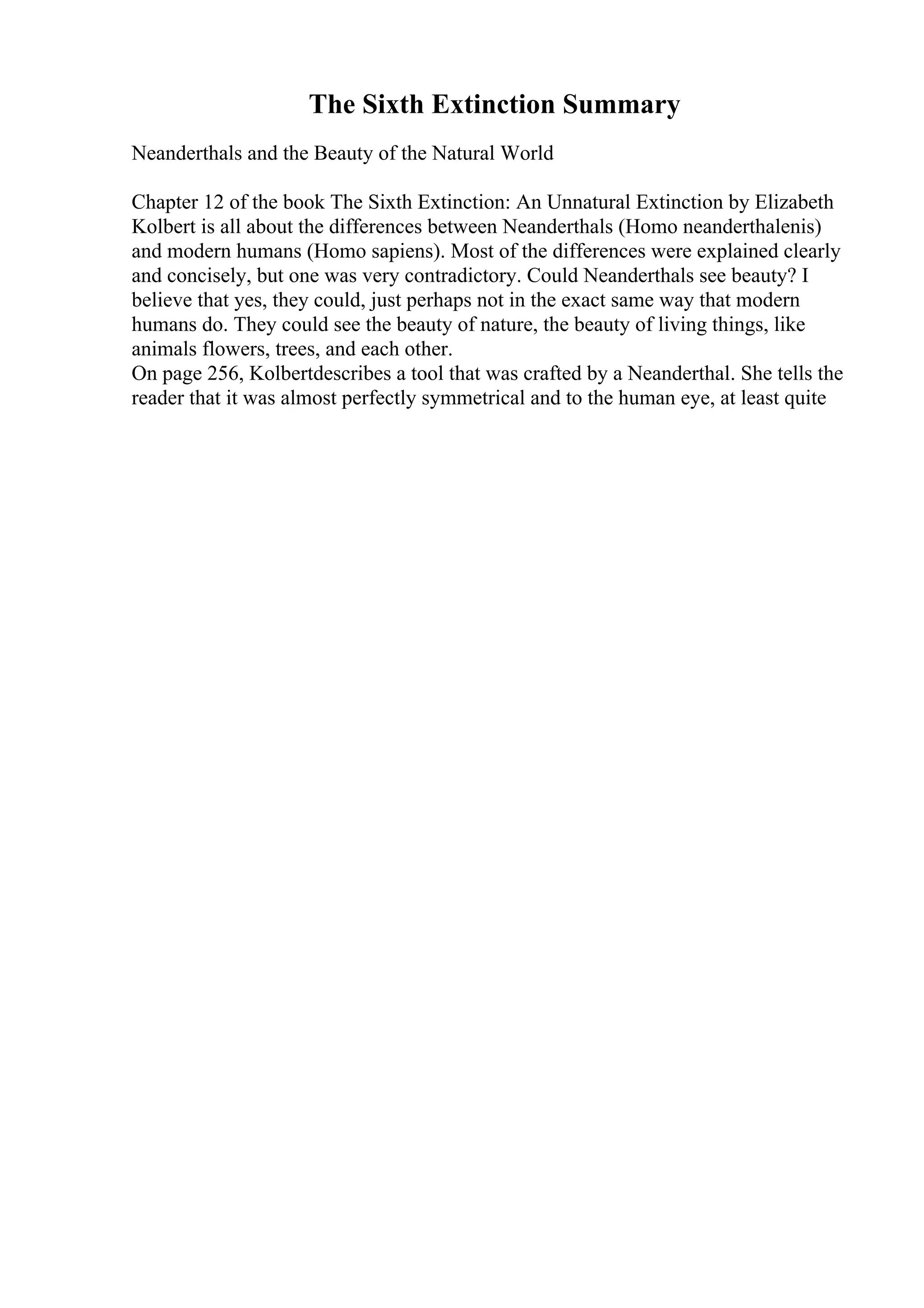 The Sixth Extinction Summary
Neanderthals and the Beauty of the Natural World
Chapter 12 of the book The Sixth Extinction: An Unnatural Extinction by Elizabeth
Kolbert is all about the differences between Neanderthals (Homo neanderthalenis)
and modern humans (Homo sapiens). Most of the differences were explained clearly
and concisely, but one was very contradictory. Could Neanderthals see beauty? I
believe that yes, they could, just perhaps not in the exact same way that modern
humans do. They could see the beauty of nature, the beauty of living things, like
animals flowers, trees, and each other.
On page 256, Kolbertdescribes a tool that was crafted by a Neanderthal. She tells the
reader that it was almost perfectly symmetrical and to the human eye, at least quite
 