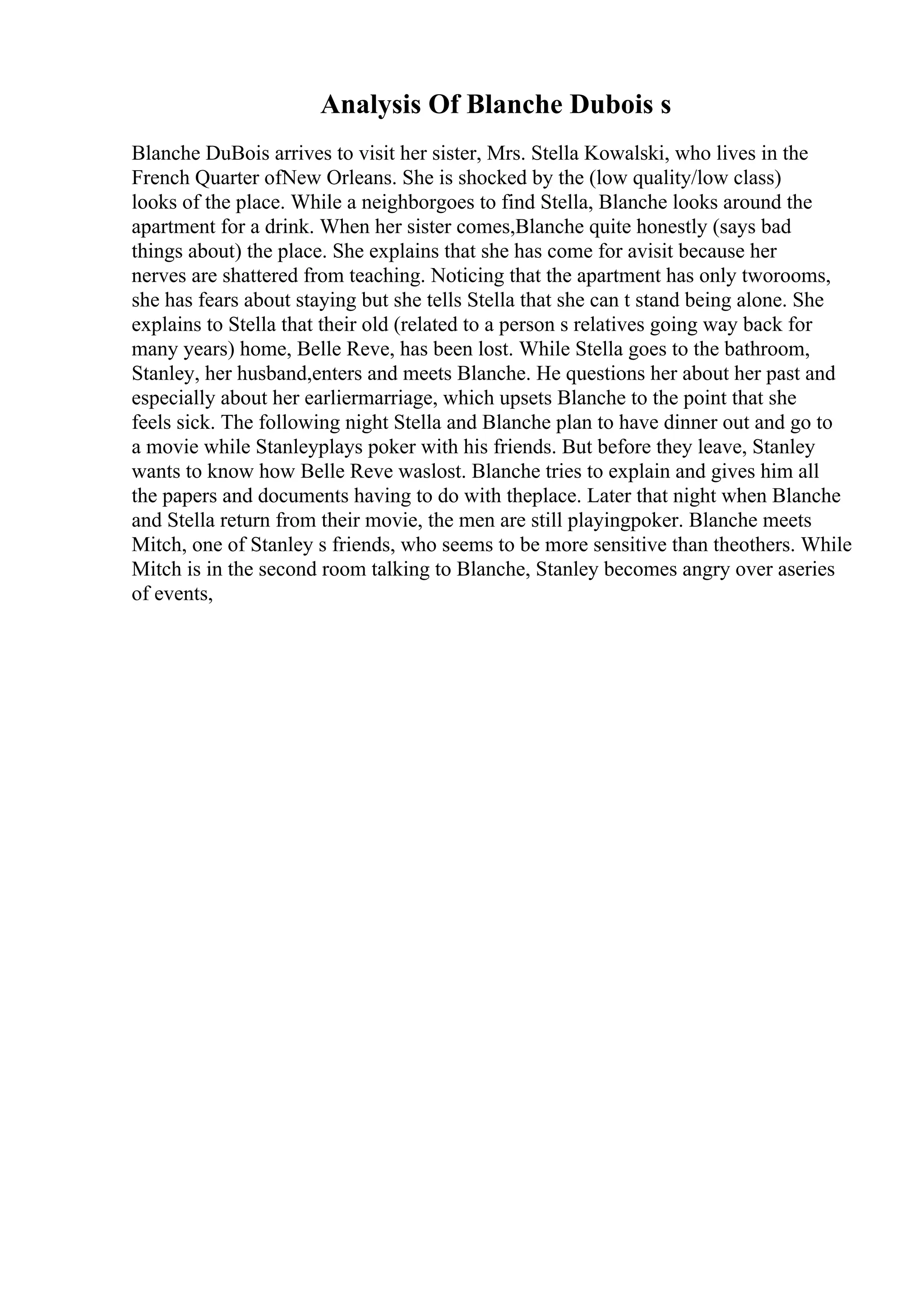 Analysis Of Blanche Dubois s
Blanche DuBois arrives to visit her sister, Mrs. Stella Kowalski, who lives in the
French Quarter ofNew Orleans. She is shocked by the (low quality/low class)
looks of the place. While a neighborgoes to find Stella, Blanche looks around the
apartment for a drink. When her sister comes,Blanche quite honestly (says bad
things about) the place. She explains that she has come for avisit because her
nerves are shattered from teaching. Noticing that the apartment has only tworooms,
she has fears about staying but she tells Stella that she can t stand being alone. She
explains to Stella that their old (related to a person s relatives going way back for
many years) home, Belle Reve, has been lost. While Stella goes to the bathroom,
Stanley, her husband,enters and meets Blanche. He questions her about her past and
especially about her earliermarriage, which upsets Blanche to the point that she
feels sick. The following night Stella and Blanche plan to have dinner out and go to
a movie while Stanleyplays poker with his friends. But before they leave, Stanley
wants to know how Belle Reve waslost. Blanche tries to explain and gives him all
the papers and documents having to do with theplace. Later that night when Blanche
and Stella return from their movie, the men are still playingpoker. Blanche meets
Mitch, one of Stanley s friends, who seems to be more sensitive than theothers. While
Mitch is in the second room talking to Blanche, Stanley becomes angry over aseries
of events,
 
